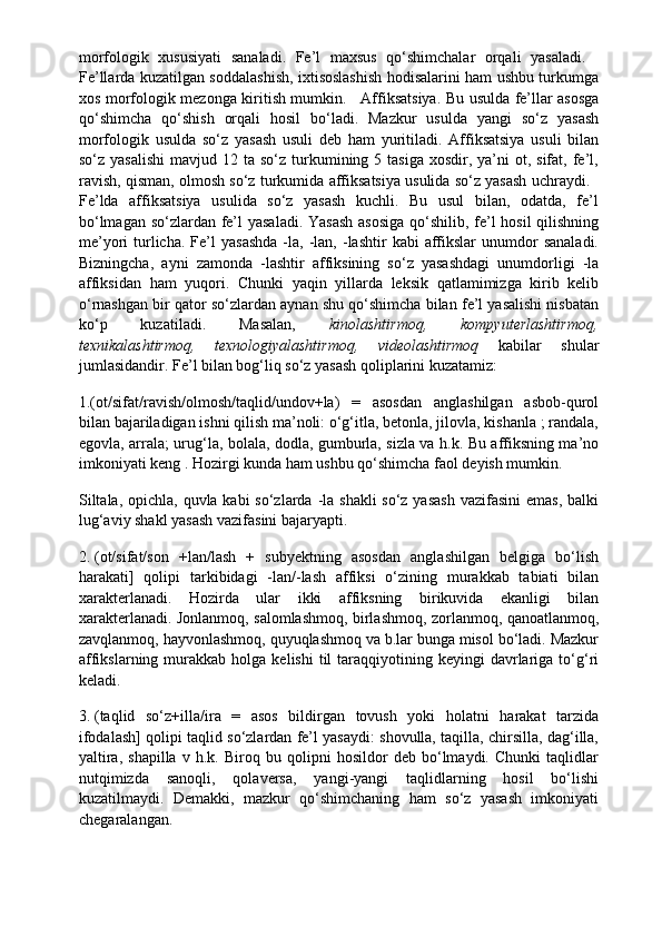 morfologik   xususiyati   sanaladi.   Fe’l   maxsus   qo‘shimchalar   orqali   yasaladi.    
Fe’llarda kuzatilgan soddalashish, ixtisoslashish hodisalarini ham ushbu turkumga
xos morfologik mezonga kiritish mumkin.       Affiksatsiya. Bu usulda fe’llar asosga
qo‘shimcha   qo‘shish   orqali   hosil   bo‘ladi.   Mazkur   usulda   yangi   so‘z   yasash
morfologik   usulda   so‘z   yasash   usuli   deb   ham   yuritiladi.   Affiksatsiya   usuli   bilan
so‘z  yasalishi  mavjud  12 ta  so‘z turkumining 5  tasiga  xosdir, ya’ni   ot,  sifat,  fe’l,
ravish, qisman, olmosh so‘z turkumida affiksatsiya usulida so‘z yasash uchraydi.   
Fe’lda   affiksatsiya   usulida   so‘z   yasash   kuchli.   Bu   usul   bilan,   odatda,   fe’l
bo‘lmagan so‘zlardan fe’l yasaladi. Yasash  asosiga  qo‘shilib, fe’l  hosil  qilishning
me’yori   turlicha.   Fe’l  yasashda   -la,  -lan,  -lashtir   kabi   affikslar  unumdor   sanaladi.
Bizningcha,   ayni   zamonda   -lashtir   affiksining   so‘z   yasashdagi   unumdorligi   -la
affiksidan   ham   yuqori.   Chunki   yaqin   yillarda   leksik   qatlamimizga   kirib   kelib
o‘rnashgan bir qator so‘zlardan aynan shu qo‘shimcha bilan fe’l yasalishi nisbatan
ko‘p   kuzatiladi.   Masalan,   kinolashtirmoq,   kompyuterlashtirmoq,
texnikalashtirmoq,   texnologiyalashtirmoq,   videolashtirmoq   kabilar   shular
jumlasidandir. Fe’l bilan bog‘liq so‘z yasash qoliplarini kuzatamiz:
1.(ot/sifat/ravish/olmosh/taqlid/undov+la)   =   asosdan   anglashilgan   asbob-qurol
bilan bajariladigan ishni qilish ma’noli: o‘g‘itla, betonla, jilovla, kishanla ; randala,
egovla, arrala; urug‘la, bolala, dodla, gumburla, sizla va h.k. Bu affiksning ma’no
imkoniyati keng . Hozirgi kunda ham ushbu qo‘shimcha faol deyish mumkin.
Siltala, opichla, quvla kabi  so‘zlarda -la shakli  so‘z yasash  vazifasini  emas, balki
lug‘aviy shakl yasash vazifasini bajaryapti.
2.   (ot/sifat/son   +lan/lash   +   subyektning   asosdan   anglashilgan   belgiga   bo‘lish
harakati]   qolipi   tarkibidagi   -lan/-lash   affiksi   o‘zining   murakkab   tabiati   bilan
xarakterlanadi.   Hozirda   ular   ikki   affiksning   birikuvida   ekanligi   bilan
xarakterlanadi. Jonlanmoq, salomlashmoq, birlashmoq, zorlanmoq, qanoatlanmoq,
zavqlanmoq, hayvonlashmoq, quyuqlashmoq va b.lar bunga misol bo‘ladi. Mazkur
affikslarning  murakkab  holga  kelishi  til  taraqqiyotining  keyingi   davrlariga  to‘g‘ri
keladi.
3.   (taqlid   so‘z+illa/ira   =   asos   bildirgan   tovush   yoki   holatni   harakat   tarzida
ifodalash] qolipi taqlid so‘zlardan fe’l yasaydi: shovulla, taqilla, chirsilla, dag‘illa,
yaltira,   shapilla   v   h.k.   Biroq   bu   qolipni   hosildor   deb   bo‘lmaydi.   Chunki   taqlidlar
nutqimizda   sanoqli,   qolaversa,   yangi-yangi   taqlidlarning   hosil   bo‘lishi
kuzatilmaydi.   Demakki,   mazkur   qo‘shimchaning   ham   so‘z   yasash   imkoniyati
chegaralangan. 