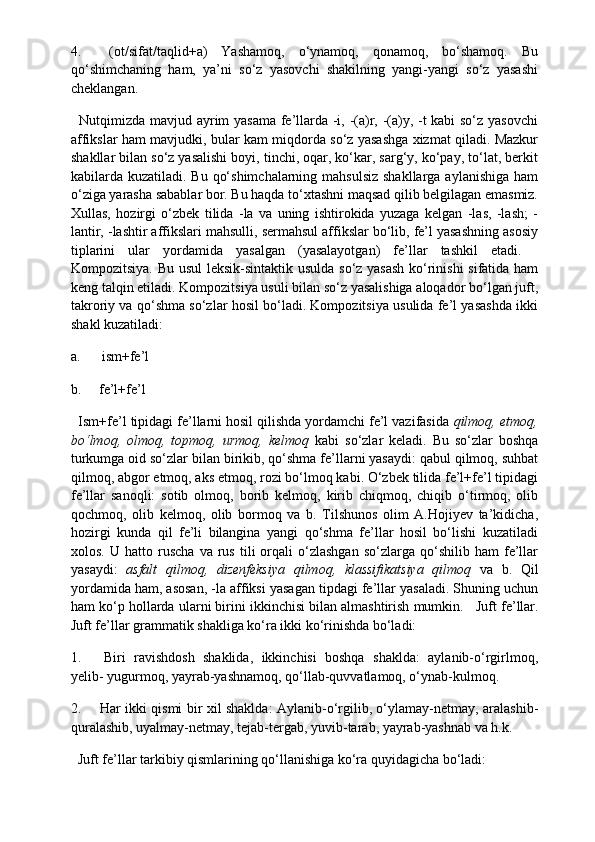 4.           (ot/sifat/taqlid+a)   Yashamoq,   o‘ynamoq,   qonamoq,   bo‘shamoq.   Bu
qo‘shimchaning   ham,   ya’ni   so‘z   yasovchi   shakilning   yangi-yangi   so‘z   yasashi
cheklangan.
    Nutqimizda mavjud ayrim yasama fe’llarda -i, -(a)r, -(a)y, -t kabi so‘z yasovchi
affikslar ham mavjudki, bular kam miqdorda so‘z yasashga xizmat qiladi. Mazkur
shakllar bilan so‘z yasalishi boyi, tinchi, oqar, ko‘kar, sarg‘y, ko‘pay, to‘lat, berkit
kabilarda kuzatiladi. Bu qo‘shimchalarning mahsulsiz  shakllarga aylanishiga ham
o‘ziga yarasha sabablar bor. Bu haqda to‘xtashni maqsad qilib belgilagan emasmiz.
Xullas,   hozirgi   o‘zbek   tilida   -la   va   uning   ishtirokida   yuzaga   kelgan   -las,   -lash;   -
lantir, -lashtir affikslari mahsulli, sermahsul affikslar bo‘lib, fe’l yasashning asosiy
tiplarini   ular   yordamida   yasalgan   (yasalayotgan)   fe’llar   tashkil   etadi.    
Kompozitsiya. Bu usul leksik-sintaktik usulda so‘z yasash  ko‘rinishi  sifatida ham
keng talqin etiladi. Kompozitsiya usuli bilan so‘z yasalishiga aloqador bo‘lgan juft,
takroriy va qo‘shma so‘zlar hosil bo‘ladi. Kompozitsiya usulida fe’l yasashda ikki
shakl kuzatiladi:
a.            ism+fe’l
b.          fe’l+fe’l
   Ism+fe’l tipidagi fe’llarni hosil qilishda yordamchi fe’l vazifasida  qilmoq, etmoq,
bo‘lmoq,   olmoq,   topmoq,   urmoq,   kelmoq   kabi   so‘zlar   keladi.   Bu   so‘zlar   boshqa
turkumga oid so‘zlar bilan birikib, qo‘shma fe’llarni yasaydi: qabul qilmoq, suhbat
qilmoq, abgor etmoq, aks etmoq, rozi bo‘lmoq kabi. O‘zbek tilida fe’l+fe’l tipidagi
fe’llar   sanoqli:   sotib   olmoq,   borib   kelmoq,   kirib   chiqmoq,   chiqib   o‘tirmoq,   olib
qochmoq,   olib   kelmoq,   olib   bormoq   va   b.   Tilshunos   olim   A.Hojiyev   ta’kidicha,
hozirgi   kunda   qil   fe’li   bilangina   yangi   qo‘shma   fe’llar   hosil   bo‘lishi   kuzatiladi
xolos.   U  hatto   ruscha   va  rus   tili   orqali   o‘zlashgan   so‘zlarga   qo‘shilib   ham   fe’llar
yasaydi:   asfalt   qilmoq,   dizenfeksiya   qilmoq,   klassifikatsiya   qilmoq   va   b.   Qil
yordamida ham, asosan, -la affiksi yasagan tipdagi fe’llar yasaladi. Shuning uchun
ham ko‘p hollarda ularni birini ikkinchisi bilan almashtirish mumkin.     Juft fe’llar.
Juft fe’llar grammatik shakliga ko‘ra ikki ko‘rinishda bo‘ladi:
1.           Biri   ravishdosh   shaklida,   ikkinchisi   boshqa   shaklda:   aylanib-o‘rgirlmoq,
yelib- yugurmoq, yayrab-yashnamoq, qo‘llab-quvvatlamoq, o‘ynab-kulmoq.
2.           Har ikki qismi bir xil shaklda: Aylanib-o‘rgilib, o‘ylamay-netmay, aralashib-
quralashib, uyalmay-netmay, tejab-tergab, yuvib-tarab, yayrab-yashnab va h.k.
   Juft fe’llar tarkibiy qismlarining qo‘llanishiga ko‘ra quyidagicha bo‘ladi: 