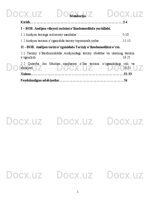 Mundarija
Kirish……………………………………………………………………….2-4
I – BOB. Andijon viloyati tarixini o’lkashunoslikda yoritilishi.
1.1 Andijon tarixiga oid asosiy manbalar…………………………………..5-10
1.2 Andijon tarixini o’rganishda tarixiy toponomik joylar…………………11-15
II – BOB. Andijon tarixi o’rganishda Tarixiy o’lkashunoslikni o’rni.
2.1   Tarixiy   o’lkashunoslikda   Andijondagi   tarixiy   obektlar   va   ularning   tarixini
o’rganilish…………………………………………………………………..16-25
2.2   Qutayba   ibn   Muslim   maqbarasi   o’lka   tarixini   o’rganishdagi   roli   va
ahmiyati……………………………………………………………………..26-31
Xulosa……………………………………………………………………….32-33
Foydalanilgan adabiyotlar…………………………………………………34
1 