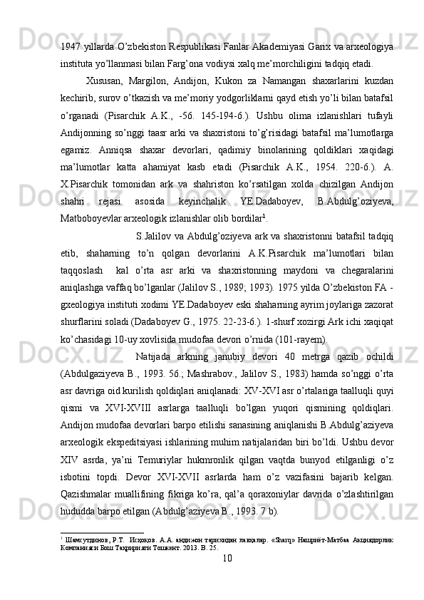 1947 yillarda O’zbekiston Respublikasi Fanlar Akademiyasi Garix va arxeologiya
instituta yo’llanmasi bilan Farg’ona vodiysi xalq me’morchiligini tadqiq etadi.
Xususan,   Margilon,   Andijon,   Kukon   za   Namangan   shaxarlarini   kuzdan
kechirib, surov o’tkazish va me’moriy yodgorliklarni qayd etish yo’li bilan batafsil
o’rganadi   (Pisarchik   A.K.,   -56.   145-194-6.).   Ushbu   olima   izlanishlari   tufayli
Andijonning so’nggi  taasr  arki  va shaxristoni  to’g’risidagi  batafsil  ma’lumotlarga
egamiz.   Anniqsa   shaxar   devorlari,   qadimiy   binolarining   qoldiklari   xaqidagi
ma’lumotlar   katta   ahamiyat   kasb   etadi   (Pisarchik   A.K.,   1954.   220-6.).   A.
X.Pisarchik   tomonidan   ark   va   shahriston   ko’rsatilgan   xolda   chizilgan   Andijon
shahri   rejasi   asosida   keyinchalik   YE.Dadaboyev,   B.Abdulg’oziyeva,
Matboboyevlar arxeologik izlanishlar olib bordilar 1
. 
S.Jalilov va Abdulg’oziyeva ark va shaxristonni  batafsil  tadqiq
etib,   shaharning   to’n   qolgan   devorlarini   A.K.Pisarchik   ma’lumotlari   bilan
taqqoslash     kal   o’rta   asr   arki   va   shaxristonning   maydoni   va   chegaralarini
aniqlashga vaffaq bo’lganlar (Jalilov S., 1989; 1993). 1975 yilda O’zbekiston FA -
gxeologiya instituti xodimi YE.Dadaboyev eski shaharning ayrim joylariga zazorat
shurflarini soladi (Dadaboyev G., 1975. 22-23-6.). 1-shurf xozirgi Ark ichi xaqiqat
ko’chasidagi 10-uy xovlisida mudofaa devori o’rnida (101-rayem). 
Natijada   arkning   janubiy   devori   40   metrga   qazib   ochildi
(Abdulgaziyeva B., 1993. 56.; Mashrabov.,  Jalilov S., 1983) hamda so’nggi o’rta
asr davriga oid kurilish qoldiqlari aniqlanadi: XV-XVI asr o’rtalariga taalluqli quyi
qismi   va   XVI-XVIII   asrlarga   taalluqli   bo’lgan   yuqori   qismining   qoldiqlari.
Andijon mudofaa devorlari barpo etilishi sanasining aniqlanishi B.Abdulg’aziyeva
arxeologik ekspeditsiyasi ishlarining muhim natijalaridan biri bo’ldi. Ushbu devor
XIV   asrda,   ya’ni   Temuriylar   hukmronlik   qilgan   vaqtda   bunyod   etilganligi   o’z
isbotini   topdi.   Devor   XVI-XVII   asrlarda   ham   o’z   vazifasini   bajarib   kelgan.
Qazishmalar  muallifining  fikriga  ko’ra,  qal’a  qoraxoniylar  davrida  o’zlashtirilgan
hududda barpo etilgan (Abdulg’aziyeva B., 1993. 7 b).
1
  Шамсутдинов,   Р.Т.     Исҳоқов.   А.А.   андижон   тарихидан   лавҳалар.   «Sharq»   Нашриёт-Матбаа   Акциядорлик
Компанияси Бош Таҳририяти Тошкент. 2013.  B . 25.
10 