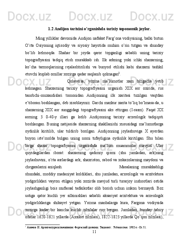 1.2 Andijon tarixini o’rganishda tarixiy toponomik joylar.
Ming yilliklar davomida Andijon nafakat Farg’ona vodiysining, balki butun
O’rta   Osiyoning   iqtisodiy   va   siyosiy   hayotida   muhim   o’rin   tutgan   va   shunday
bo’lib   kelmoqda.   Shahar   bir   joyda   qaror   topganligi   sababli   uning   tarixiy
topografiyasini   tadqiq   etish   murakkab   ish.   Ilk   arkning   yoki   ichki   shaxarning,
ko’cha   tarmoqlarining   rejalashtirilishi   va   bunyod   etilishi   kabi   shaxarni   tashkil
etuvchi kuplab omillar xozirga qadar saqlanib qolmagan 1
. 
Qolaversa,   yozma   ma’lumotlar   xam   bizgacha   yetib
kelmagan.   Shaxarning   tarixiy   topografiyasini   urganish   XIX   asr   oxirida,   rus
tanobchi-muxandislari   tomonidan   Andijonning   ilk   xaritasi   tuzilgan   vaqtdan
e’tiboran boshlangan, deb xisoblaymiz. Garchi mazkur xarita to’liq bo’lmasa-da, u
shaxarning   XIX   asr   sunggidagi   topografiyasini   aks   ettirgan   (I-rasm).   Faqat   XX
asrning   3   0-40-y   illari   ga   kelib   Andijonning   tarixiy   arxeologik   tadqiqoti
boshlangan.   Buning   natijasida   shaxarning   shakllanishi   xususidagi   ma’lumotlarga
oydinlik   kiritilib,   ular   tuldirib   borilgan.   Andijonning   joylashuviga   X   ayerdan
buyon   iste’molda   bulgan   uning   nomi   tufayligina   oydinlik   kiritilgan.   Shu   bilan
birga   shaxar   topografiyasini   urganishda   ma’lum   muammolar   mavjud.   Ular
quyidagilardan   iborat:   shaxarning   qadimiy   qismi   (shu   jumladan,   ark)ning
joylashuvini, o’rta asrlardagi  ark, shaxriston, rabod va xokazolarning maydoni va
chegaralarini aniqlash.  Masalaning   murakkabligi
shundaki,   moddiy   madaniyat   koldiklari,   shu   jumladan,   arxeologik   va   arxitektura
yodgorliklari   vayron   etilgan   yoki   xozirda   mavjud   turli   turarjoy   inshootlari   ostida
joylashganligi   bois   mufassal   tadkikotlar   olib   borish   uchun   imkon   bermaydi.   Boz
ustiga   qator   kuchli   yer   silkinishlari   sababli   aksariyat   arxitektura   va   arxeologik
yodgorliklariga   shikayet   yetgan.   Yozma   manbalarga   kura,   Fargona   vodiysida
xozirga   kadar   bir   kancha   kuchli   zilzilalar   ruy   bergan.   Jumladan,   bunday   tabiiy
ofatlar 1620-1621 yillarda (Axsiket zilzilasi), 1822-1823 yillarda Qo’qon zilzilasi),
1
 Азимов И. Архитектурны памятники Фергаской долины. Ташкент:. Узбекистан.  1982- г .- Ст .51.
11 