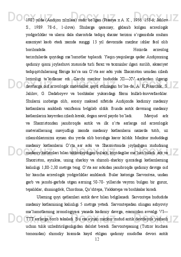 1902 yilda (Andijon zilzilasi) sodir bo’lgan (Pisarya x A. K., 1956. 158-6; Jalilov
S.,   1989.   78-6.,   1-ilova).   Shularga   qaramay,   gklanib   kolgan   arxeologik
yodgorliklar   va   ularni   dala   sharoitida   tadqiq   shaxar   tarixini   o’rganishda   muhim
axamiyat   kasb   etadi   xamda   sunggi   13   yil   davomida   mazkur   ishlar   faol   olib
borilmokda. Hozirda   arxeolog
tarixchilarda quyidagi  ma’lumotlar  tuplandi. Yaqin-yaqinlarga qadar  Andijonning
qadimiy qismi joylashuvi xususida turli faraz va taxminlar ilgari surilib, aksariyat
tadqiqotchilarning   fikriga   ko’ra   uni   O’rta   asr   arki   yoki   Shaxriston   urnidan   izlash
lozimligi   ta’kidlanar   edi.   Garchi   mazkur   hududda   XI—XV   asrlardan   ilgarigi
davrlarga oid arxeologik materiallar  qayd  etilmagan  bo’lsa-da, A. K.Pisarchik, S.
Jalilov,   G.   Dadaboyev   va   boshkalar   yukoridagi   fikrni   kullab-kuvvatlardilar.
Shularni   inobatga   olib,   asosiy   maksad   sifatida   Andijonda   kadimiy   madaniy
katlamlarni   aniklash   vazifasini   belgilab   oldik.   Bunda   antik   davrning   madaniy
katlamlarini kayerdan izlash kerak, degan savol paydo bo’ladi. Mavjud   ark
va   Shaxristondan   janubroqda   antik   va   ilk   o’rta   asrlarga   oid   arxeologik
materiallarning   mavjudligi   xamda   madaniy   katlamlarni   nazarda   tutib,   uz
izlanishlarimizni   aynan   shu   yerda   olib   borishga   karor   kildik.   Mazkur   xududdagi
madaniy   katlamlarni   O’rta   asr   arki   va   Shaxristonida   joylashgan   xududning
madaniy katlamlari bilan takkoslaydigan bulsak, kuyidagilar ma’lum buladi: ark va
Shaxriston,   ayniksa,   uning   sharkiy   va   shimoli-sharkiy   qismidagi   katlamlarning
kalinligi 1,80-2,30 metrga teng. O’rta asr  arkidan janubroqda qadimiy davrga oid
bir   kancha   arxeologik   yodgorliklar   aniklandi.   Bular   katoriga   Sarvonteia,   undan
garb   va   janubi-garbda   utgan   asrning   50-70-   yillarida   vayron   bulgan   bir   gurux,
tepaliklar, shuningdek, Chordona, Qo’shtepa, Yakkatepa va boshkalar kiradi.
Ularning quyi  qatlamlari  antik davr  bilan belgilanadi. Sarvontepa  hududida
madaniy   katlamining   kalinligi   5   metrga   yetadi.   Sarvontepadan   olingan   ashyoviy
ma’lumotlarning   xronologiyasi   yanada   kadimiy   davrga,   eramizdan   avvalgi   VI—
TTT asrlarga borib takaladi. Bu esa aynan mazkur xudud antik davrdayok yashash
uchun   tulik   uzlashtirilganligidan   dalolat   beradi.   Sarvontepaning   (Tutzor   kuchasi
tomonidan)   shimoliy   kismida   kayd   etilgan   qadimiy   mudofaa   devori   antik
12 