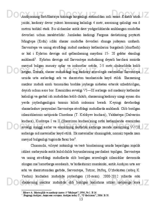 Andijonning   fortifikatsiya   tizimiga   kirganligi   extimoldan   xoli   emas.   Eslatib   utish
joizki, kadimiy  devor   yukori   kismining  kalinligi   4 metr, asosining   qalinligi  esa  6
metrni tashkil etadi. Bu ulchamlar antik davr yodgorliklarida aniklangan mudofaa
devorlari   uchun   xarakterlidir.   Jumladan   kadimgi   Fargona   davlatining   poytaxti
Mingtepa   (Ershi)   ichki   shaxar   mudofaa   devorlari   shunga   judayam   uxshash.
Sarvontepa  va uning atrofidagi  xudud madaniy katlamlarini  burgalash  (shurflash)
or   kal   i   Eylaton   davriga   oid   qatlamlarning   maydoni   15-   20   gektar   ekanlngi
aniklandi 1
. Eylaton   davriga   oid   Sarvontepa   xududining   deyarli   barchasi   xozirda
mavjud   bulgan   xususiy   uylar   va   inshootlar   ostida,   2-5   metr   chukurlikda   kolib
ketgan. Demak, shaxar xududidagi eng kadimiy arxeologik materiallar Sarvontepa
urnida   urta   asrlardagi   ark   va   shaxriston   tansharisida   kayd   etildi.   Shaxarning
mazkur   xududi   axoli   tomonidan   boshka   joylarga   nisbatan   ertarok   uzlashtirilgan,
deyish uchun asos bor. Eramizdan avvalgi VI—III asrlarga oid madaniy katlamlar
kalinligi va garkal ish xududidan kelib chikib, shaxarning kadimiy uzagi aynan shu
yerda   joylashganligini   taxmin   kilish   imkonini   beradi.   Keyingi   davrlardagi
shaxarlashuv jarayonlari Sarvontepa atrofidagi xududlarda aniklandi. Olib borilgan
izlanishlarimiz   natijasida   Chordona   (T.   Keldiyev   kuchasi),   Yakkatepa   (Dalvarzin
kuchasi),   Kushtepa   I   va   II   (Shaxrixon   kuchasi)ning   ostki   katlamlarida   eramizdan
avvalgi sunggi  asrlar  va eramizning dastlabki  asrlariga xamda eramizning V-VIII
asrlariga oid materiallar kayd etildi. Ilk materiallar shuningdek, nomsiz tepada xam
mavjud bulganligi tugrisida faraz bor 2
. 
Chunonchi, viloyat xokimligi va teatr binolarining urnida bajarilgan xujalik
ishlari mobaynida antik kulolchilik buyumlarining parchalari topilgan. Sarvontepa
va   uning   atrofidagi   xududlarda   olib   borilgan   arxeologik   izlanishlar   davomida
olingan ma’lumotlarga asoslanib, ta’kidlashimiz mumkinki, antik Andijon urta asr
arki   va   shaxristonidan   garbda,   Sarvontepa,   Tutzor,   Ittifoq,   O’zbekistan   (sobiq   K.
Yashin)   kuchalari   xududida   joylashgan   (10-rasm).   2000-2012   yillarda   eski
shaxarning   mazkur   xududida   olib   borilgan   kazishma   ishlari   natijasiga   kura
1
 Erkaev A. Mustaqillik va madaniy meros // “Muloqot”, 1996, № 1. B.16.
2
 .Bugungi Andijon.  Андижан   сегодня . Andijan today.T., “O‘zbekiston”, 2006. B.58.
13 