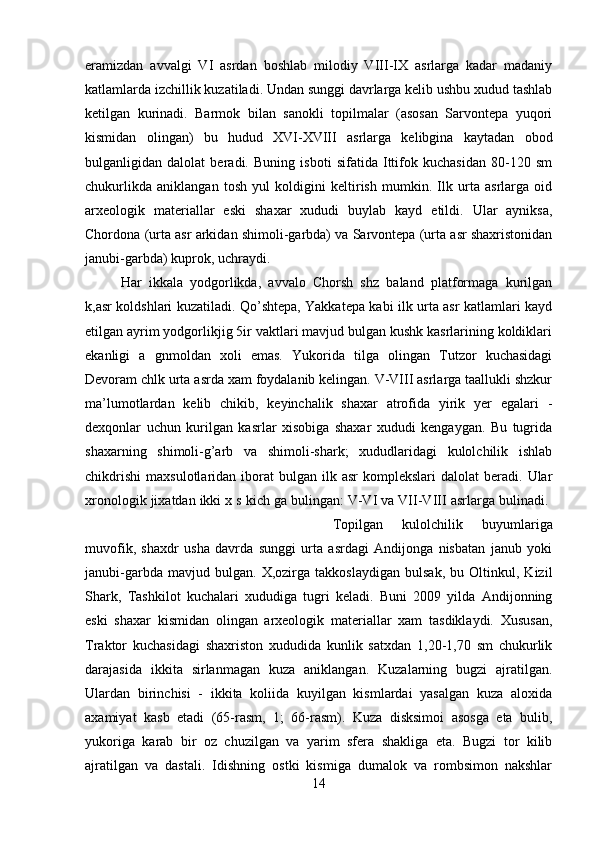 eramizdan   avvalgi   VI   asrdan   boshlab   milodiy   VIII-IX   asrlarga   kadar   madaniy
katlamlarda izchillik kuzatiladi. Undan sunggi davrlarga kelib ushbu xudud tashlab
ketilgan   kurinadi.   Barmok   bilan   sanokli   topilmalar   (asosan   Sarvontepa   yuqori
kismidan   olingan)   bu   hudud   XVI-XVIII   asrlarga   kelibgina   kaytadan   obod
bulganligidan   dalolat   beradi.   Buning   isboti   sifatida   Ittifok   kuchasidan   80-120   sm
chukurlikda   aniklangan   tosh   yul   koldigini   keltirish   mumkin.   Ilk   urta   asrlarga   oid
arxeologik   materiallar   eski   shaxar   xududi   buylab   kayd   etildi.   Ular   ayniksa,
Chordona (urta asr arkidan shimoli-garbda) va Sarvontepa (urta asr shaxristonidan
janubi-garbda) kuprok, uchraydi. 
Har   ikkala   yodgorlikda,   avvalo   Chorsh   shz   baland   platformaga   kurilgan
k,asr koldshlari kuzatiladi. Qo’shtepa, Yakkatepa kabi ilk urta asr katlamlari kayd
etilgan ayrim yodgorlikjig 5ir vaktlari mavjud bulgan kushk kasrlarining koldiklari
ekanligi   a   gnmoldan   xoli   emas.   Yukorida   tilga   olingan   Tutzor   kuchasidagi
Devoram chlk urta asrda xam foydalanib kelingan. V-VIII asrlarga taallukli shzkur
ma’lumotlardan   kelib   chikib,   keyinchalik   shaxar   atrofida   yirik   yer   egalari   -
dexqonlar   uchun   kurilgan   kasrlar   xisobiga   shaxar   xududi   kengaygan.   Bu   tugrida
shaxarning   shimoli-g’arb   va   shimoli-shark;   xududlaridagi   kulolchilik   ishlab
chikdrishi   maxsulotlaridan  iborat   bulgan   ilk  asr   komplekslari   dalolat   beradi.  Ular
xronologik jixatdan ikki x s kich ga bulingan: V-VI va VII-VIII asrlarga bulinadi. 
Topilgan   kulolchilik   buyumlariga
muvofik,   shaxdr   usha   davrda   sunggi   urta   asrdagi   Andijonga   nisbatan   janub   yoki
janubi-garbda   mavjud   bulgan.   X,ozirga   takkoslaydigan   bulsak,   bu   Oltinkul,   Kizil
Shark,   Tashkilot   kuchalari   xududiga   tugri   keladi.   Buni   2009   yilda   Andijonning
eski   shaxar   kismidan   olingan   arxeologik   materiallar   xam   tasdiklaydi.   Xususan,
Traktor   kuchasidagi   shaxriston   xududida   kunlik   satxdan   1,20-1,70   sm   chukurlik
darajasida   ikkita   sirlanmagan   kuza   aniklangan.   Kuzalarning   bugzi   ajratilgan.
Ulardan   birinchisi   -   ikkita   koliida   kuyilgan   kismlardai   yasalgan   kuza   aloxida
axamiyat   kasb   etadi   (65-rasm,   1;   66-rasm).   Kuza   disksimoi   asosga   eta   bulib,
yukoriga   karab   bir   oz   chuzilgan   va   yarim   sfera   shakliga   eta.   Bugzi   tor   kilib
ajratilgan   va   dastali.   Idishning   ostki   kismiga   dumalok   va   rombsimon   nakshlar
14 