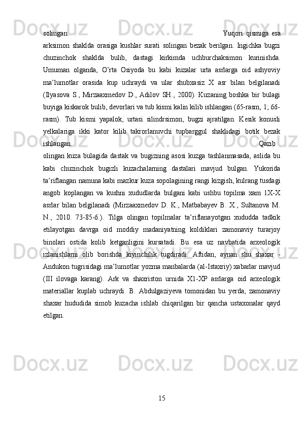 solingan.  Yuqori   qismiga   esa
arksimon   shaklda   orasiga   kushlar   surati   solingan   bezak   berilgan.   Ingichka   bugzi
chuzinchok   shaklda   bulib,   dastagi   kirkimda   uchburchaksimon   kurinishda.
Umuman   olganda,   O’rta   Osiyoda   bu   kabi   kuzalar   urta   asrlarga   oid   ashyoviy
ma’lumotlar   orasida   kup   uchraydi   va   ular   shubxasiz   X   asr   bilan   belgilanadi
(Ilyasova   S.,   Mirzaaxmedov   D.,   Adilov   SH.,   2000).   Kuzaning   boshka   bir   bulagi
buyiga kiskarok bulib, devorlari va tub kismi kalin kilib ishlangan (65-rasm, 1; 66-
rasm).   Tub   kismi   yapalok,   urtasi   silindrsimon,   bugzi   ajratilgan.   Kesik   konusli
yelkalariga   ikki   kator   kilib   takrorlanuvchi   tupbarggul   shaklidagi   botik   bezak
ishlangan.  Qazib
olingan   kuza   bulagida   dastak   va   bugizning   asosi   kuzga   tashlanmasada,   aslida   bu
kabi   chuzinchok   bugizli   kuzachalarning   dastalari   mavjud   bulgan.   Yukorida
ta’riflangan namuna kabi mazkur kuza sopolagining rangi kizgish, kulrang tusdagi
angob   koplangan   va   kushni   xududlarda   bulgani   kabi   ushbu   topilma   xam   1X-X
asrlar   bilan   belgilanadi   (Mirzaaxmedov   D.   K.,   Matbabayev   B.   X.,   Sultanova   M.
N.,   2010.   73-85-6.).   Tilga   olingan   topilmalar   ta’riflanayotgan   xududda   tadkik
etilayotgan   davrga   oid   moddiy   madaniyatning   koldiklari   zamonaviy   turarjoy
binolari   ostida   kolib   ketganligini   kursatadi.   Bu   esa   uz   navbatida   arxeologik
izlanishlarni   olib   borishda   kiyinchilik   tugdiradi.   Aftidan,   aynan   shu   shaxar   -
Andukon tugrisidagi ma’lumotlar yozma manbalarda (al-Istaxriy) xabarlar mavjud
(III   ilovaga   karang).   Ark   va   shaxriston   urnida   X1-XP   asrlarga   oid   arxeologik
materiallar   kuplab   uchraydi.   B.   Abdulgaziyeva   tomonidan   bu   yerda,   zamonaviy
shaxar   hududida   simob   kuzacha   ishlab   chiqarilgan   bir   qancha   ustaxonalar   qayd
etilgan.
15 