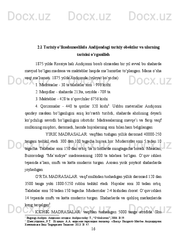 2.1 Tarixiy o’lkashunoslikda Andijondagi tarixiy obektlar va ularning
tarixini o’rganilish
1875 yilda Rossiya hali Andijonni bosib olmasdan bir yil avval bu shaharda
mavjud bo‘lgan madrasa va maktablar haqida ma’lumotlar to‘plangan. Mana o‘sha
vaqt ma’lumoti: 1875 yilda Andijonda (viloyat bo‘yicha): 
1. Madrasalar - 30 ta talabalar soni - 996 kishi.
2. Masjidlar - shaharda 213ta, uezdda - 709 ta. 
3. Maktablar - 428 ta o‘quvchilar 6756 kishi. 
4.   Qorixonalar   -   440   ta   qorilar   320   kishi 1
.   Ushbu   materiallar   Andijonni
qanday   maskan   bo‘lganligini   aniq   ko‘rsatib   turibdi,   shaharda   aholining   deyarli
ko‘pchiligi   savodli   bo‘lganligini   isbotidir.   Madrasalarning   mavqe’i   va   farqi   vaqf
mulkining miqdori, daromadi, hamda hujralarning soni bilan ham belgilangan: 
YIRIK MADRASALAR:  vaqfdan tushgan yillik daromad 40000-250
tangani tashkil etadi. 300 dan 100 tagacha hujrasi bor. Mudarrislar soni 5 tadan 10
tagacha. Talabalar soni 150 dan ortiq, ba’zi hollarda mingtagacha boradi. Masalan,
Buxorodagi   "Ma’sudiya"   madrasasining   1000   ta   talabasi   bo‘lgan.   O‘quv   ishlari
tepasida   a’lam,   mufti   va   katta   mudarris   turgan.   Asosan   yirik   poytaxt   shaharlarda
joylashgan. 
O‘RTA MADRASALAR: vaqf mulkidan tushadigan yillik daromad 120 dan
3500   tanga   yoki   1800-5250   rublni   tashkil   etadi.   Hujralar   soni   30   tadan   ortiq.
Talabalar soni 50 tadan 150 tagacha. Mudarrislar 2-4 kishidan iborat. O‘quv ishlari
14   tepasida   mufti   va   katta   mudarris   turgan.   Shaharlarda   va   qishloq   markazlarida
keng tarqalgan 2
.
KICHIK   MADRASALAR:   vaqfdan   tushadigan   5000   tanga   atrofida.   Shu
1
 Bugungi Andijon.  Андижан   сегодня . Andijan today.T., “O‘zbekiston”, 2006. B.59.
2
  Шамсутдинов ,   Р . Т .    Исҳоқов .   А . А .   андижон   тарихидан   лавҳалар .  «Sharq»   Нашриёт - Матбаа   Акциядорлик
Компанияси   Бош   Таҳририяти   Тошкент .  2013.  B .  47 .
16 