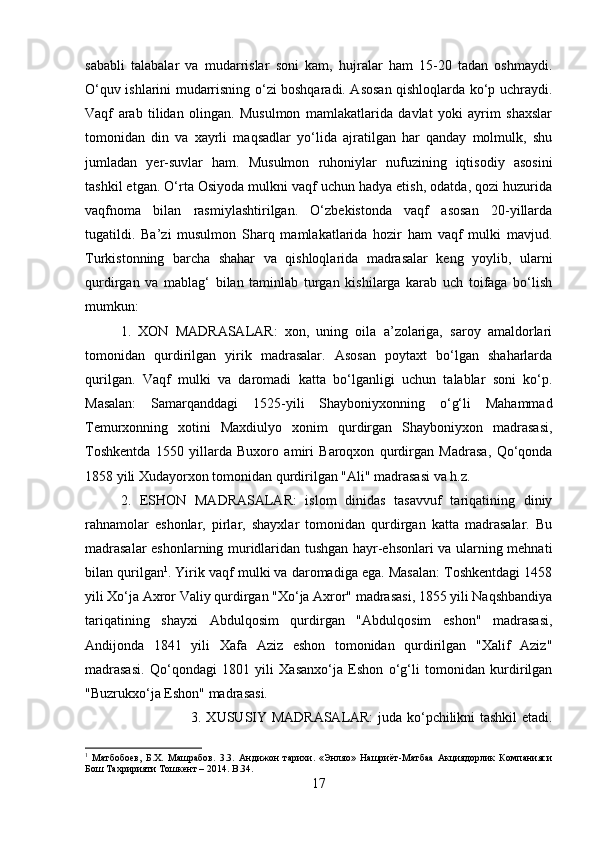 sababli   talabalar   va   mudarrislar   soni   kam,   hujralar   ham   15-20   tadan   oshmaydi.
O‘quv ishlarini mudarrisning o‘zi boshqaradi. Asosan qishloqlarda ko‘p uchraydi.
Vaqf   arab   tilidan   olingan.   Musulmon   mamlakatlarida   davlat   yoki   ayrim   shaxslar
tomonidan   din   va   xayrli   maqsadlar   yo‘lida   ajratilgan   har   qanday   molmulk,   shu
jumladan   yer-suvlar   ham.   Musulmon   ruhoniylar   nufuzining   iqtisodiy   asosini
tashkil etgan. O‘rta Osiyoda mulkni vaqf uchun hadya etish, odatda, qozi huzurida
vaqfnoma   bilan   rasmiylashtirilgan.   O‘zbekistonda   vaqf   asosan   20-yillarda
tugatildi.   Ba’zi   musulmon   Sharq   mamlakatlarida   hozir   ham   vaqf   mulki   mavjud.
Turkistonning   barcha   shahar   va   qishloqlarida   madrasalar   keng   yoylib,   ularni
qurdirgan   va   mablag‘   bilan   taminlab   turgan   kishilarga   karab   uch   toifaga   bo‘lish
mumkun: 
1.   XON   MADRASALAR:   xon,   uning   oila   a’zolariga,   saroy   amaldorlari
tomonidan   qurdirilgan   yirik   madrasalar.   Asosan   poytaxt   bo‘lgan   shaharlarda
qurilgan.   Vaqf   mulki   va   daromadi   katta   bo‘lganligi   uchun   talablar   soni   ko‘p.
Masalan:   Samarqanddagi   1525-yili   Shayboniyxonning   o‘g‘li   Mahammad
Temurxonning   xotini   Maxdiulyo   xonim   qurdirgan   Shayboniyxon   madrasasi,
Toshkentda   1550   yillarda   Buxoro   amiri   Baroqxon   qurdirgan   Madrasa,   Qo‘qonda
1858 yili Xudayorxon tomonidan qurdirilgan "Ali" madrasasi va h.z. 
2.   ESHON   MADRASALAR:   islom   dinidas   tasavvuf   tariqatining   diniy
rahnamolar   eshonlar,   pirlar,   shayxlar   tomonidan   qurdirgan   katta   madrasalar.   Bu
madrasalar eshonlarning muridlaridan tushgan hayr-ehsonlari va ularning mehnati
bilan qurilgan 1
. Yirik vaqf mulki va daromadiga ega. Masalan: Toshkentdagi 1458
yili Xo‘ja Axror Valiy qurdirgan "Xo‘ja Axror" madrasasi, 1855 yili Naqshbandiya
tariqatining   shayxi   Abdulqosim   qurdirgan   "Abdulqosim   eshon"   madrasasi,
Andijonda   1841   yili   Xafa   Aziz   eshon   tomonidan   qurdirilgan   "Xalif   Aziz"
madrasasi.   Qo‘qondagi   1801   yili   Xasanxo‘ja   Eshon   o‘g‘li   tomonidan   kurdirilgan
"Buzrukxo‘ja Eshon" madrasasi. 
3. XUSUSIY MADRASALAR:  juda ko‘pchilikni tashkil etadi.
1
  Матбобоев,   Б.Х.   Машрабов.   3.3.   Андижон   тарихи.   «Энляо»   Нашриёт-Матбаа   Акциядорлик   Компанияси
Бош Тахририяти Тошкент – 2014.  B . 34 .
17 