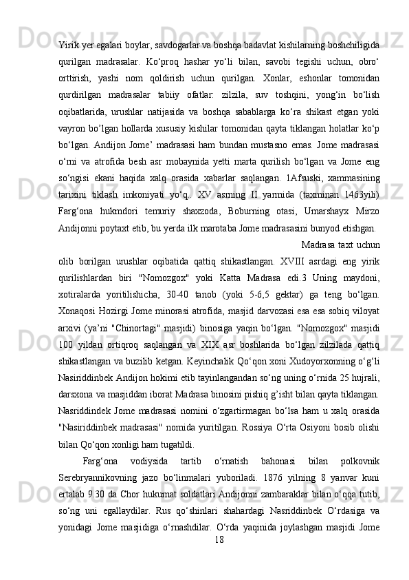 Yirik yer egalari boylar, savdogarlar va boshqa badavlat kishilarning boshchiligida
qurilgan   madrasalar.   Ko‘proq   hashar   yo‘li   bilan,   savobi   tegishi   uchun,   obro‘
orttirish,   yashi   nom   qoldirish   uchun   qurilgan.   Xonlar,   eshonlar   tomonidan
qurdirilgan   madrasalar   tabiiy   ofatlar:   zilzila,   suv   toshqini,   yong‘in   bo‘lish
oqibatlarida,   urushlar   natijasida   va   boshqa   sabablarga   ko‘ra   shikast   etgan   yoki
vayron bo’lgan hollarda xususiy   kishilar  tomonidan  qayta  tiklangan  holatlar  ko‘p
bo‘lgan.   Andijon   Jome’   madrasasi   ham   bundan   mustasno   emas.   Jome   madrasasi
o‘rni   va   atrofida   besh   asr   mobaynida   yetti   marta   qurilish   bo‘lgan   va   Jome   eng
so‘ngisi   ekani   haqida   xalq   orasida   xabarlar   saqlangan.   1Afsuski,   xammasining
tarixini   tiklash   imkoniyati   yo‘q..   XV   asrning   II   yarmida   (taxminan   1463yili)
Farg‘ona   hukmdori   temuriy   shaxzoda,   Boburning   otasi,   Umarshayx   Mirzo
Andijonni poytaxt etib, bu yerda ilk marotaba Jome madrasasini bunyod etishgan. 
Madrasa   taxt   uchun
olib   borilgan   urushlar   oqibatida   qattiq   shikastlangan.   XVIII   asrdagi   eng   yirik
qurilishlardan   biri   "Nomozgox"   yoki   Katta   Madrasa   edi.3   Uning   maydoni,
xotiralarda   yoritilishicha,   30-40   tanob   (yoki   5-6,5   gektar)   ga   teng   bo‘lgan.
Xonaqosi   Hozirgi  Jome  minorasi   atrofida,  masjid darvozasi  esa   esa  sobiq  viloyat
arxivi   (ya’ni   "Chinortagi"   masjidi)   binosiga   yaqin   bo‘lgan.   "Nomozgox"   masjidi
100   yildan   ortiqroq   saqlangan   va   XIX   asr   boshlarida   bo‘lgan   zilzilada   qattiq
shikastlangan va buzilib ketgan. Keyinchalik Qo‘qon xoni Xudoyorxonning o‘g‘li
Nasiriddinbek Andijon hokimi etib tayinlangandan so‘ng uning o‘rnida 25 hujrali,
darsxona va masjiddan iborat Madrasa binosini pishiq g’isht bilan qayta tiklangan.
Nasriddindek   Jome   madrasasi   nomini   o‘zgartirmagan   bo‘lsa   ham   u   xalq   orasida
"Nasiriddinbek   madrasasi"   nomida   yuritilgan.   Rossiya   O‘rta   Osiyoni   bosib   olishi
bilan Qo‘qon xonligi ham tugatildi. 
Farg‘ona   vodiysida   tartib   o‘rnatish   bahonasi   bilan   polkovnik
Serebryannikovning   jazo   bo‘linmalari   yuboriladi.   1876   yilning   8   yanvar   kuni
ertalab 9.30 da Chor hukumat soldatlari Andijonni zambaraklar bilan o‘qqa tutib,
so‘ng   uni   egallaydilar.   Rus   qo‘shinlari   shahardagi   Nasriddinbek   O‘rdasiga   va
yonidagi   Jome   masjidiga   o‘rnashdilar.   O‘rda   yaqinida   joylashgan   masjidi   Jome
18 