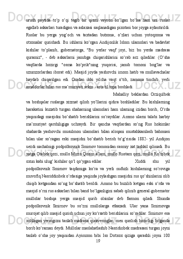 urush   paytida   to‘p   o‘qi   tegib   bir   qismi   vayron   bo‘lgan   bo‘lsa   ham   uni   ruslar
egallab askarlari turadigan va aslaxasi saqlanadigan pixotasi bor joyga aylantirildi.
Ruslar   bu   yerga   yog‘och   va   taxtadan   butxona,   o‘zlari   uchun   yotoqxona   va
otxonalar   qurishadi.   Bu   ishlarni   ko‘rgan   Andijonlik   Islom   ulamolari   va   badavlat
kishilar   to‘planib,   gubernatorga,   "Bu   yerlar   vaqf   joyi,   biz   bu   yerda   madrasa
quramiz",   -   deb   askarlarni   janubga   chiqarishlarini   so‘rab   arz   qiladilar.   (O‘sha
vaqtlarda   hozirgi   "osma   ko‘prik"ning   yuqorisi,   janub   tomoni   bog‘lar   va
uzumzorlardan   iborat   edi).   Masjid   joyda   yashovchi   imom   hatib   va   mullavachalar
haydab   chiqarilgan   edi.   Oradan   ikki   yilcha   vaqt   o‘tib,   zamona   tinchib,   yerli
amaldorlar bilan rus ma’muriyati sekin - asta til topa boshladi. 
Mahalliy   beklardan   Orziqulbek
va   boshqalar   ruslarga   xizmat   qilish   yo‘llarini   qidira   boshladilar.   Bu   kishilarning
harakatini   kuzatib   turgan   shaharning   ulamolari   ham   ularning   izidan   borib,   O‘rda
yaqinidagi   masjidni   bo‘shatib   berishlarini   so‘raydilar.   Ammo   ularni   talabi   harbiy
ma’muriyat   qarshiligiga   uchraydi.   Bir   qancha   vaqtlardan   so‘ng   Rus   hokimlar
shaharda   yashovchi   musulmon   ulamolari   bilan   aloqani   mustahkamlash   bahonasi
bilan   ular   so‘ragan   eski   masjidni   bo‘shatib   berish   to‘g‘risida   1882-   yil   Andijon
uezdi nachalnigi podpolkovnik Smirnov tomonidan rasmiy xat tashkil qilinadi. Bu
xatga Otabek qozi, mullo Mirzo Qosim a’lam, mullo Rustam qozi, mullo Ro‘zibek
oxun kabi ulug‘ kishilar qo‘l qo‘ygan edilar.  Xuddi   shu   yil
podpolkovnik   Smirnov   taqdimiga   ko‘ra   va   yerli   nufuzli   kishilarning   so‘roviga
muvofiq Nasriddinbek o‘rdasiga yaqinda joylashgan masjidni rus qo‘shinlarini olib
chiqib   ketgandan   so‘ng   bo‘shatib   berildi.   Ammo   bu   buzilib   ketgan   eski   o‘rda   va
masjid o‘rni rus askarlari bilan band bo‘lganligini sabab qilinib general-gubernator
mullolar   boshqa   yerga   masjid   qurib   olsinlar   deb   farmon   qiladi.   Shunda
podpolkovnik   Smirnov   bu   so‘zni   mullolarga   etkazadi.   Ular   yana   Smirnovga
murojat qilib masjid qurish uchun joy ko‘rsatib berishlarini so‘radilar. Smirnov esa
xohlagan yeringizni tanlab madrasa quraveringlar, men qurilish hozirligi bitganda
borib ko‘raman deydi. Mullolar maslahatlashib Nasridinbek madrasasi turgan joyni
tanlab   o‘sha   joy   yaqinidan   Ayimxon   bibi   Iso   Dotxox   qiziga   qarashli   joyni   100
19 