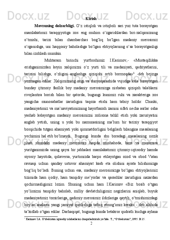 Kirish
Mavzuning   dolzarbligi.   O‘z   istiqloli   va   istiqboli   sari   yuz   tuta   borayotgan
mamlakatimiz   taraqqiyotiga   xos   eng   muhim   o‘zgarishlardan   biri-xalqimizning
o‘tmishi,   tarixi   bilan   chambarchas   bog’liq   bo‘lgan   madaniy   merosimiz
o‘rganishga,   uni   haqqoniy   baholashga   bo‘lgan   ehtiyojlarning   o‘sa   borayotganligi
bilan izohlash mumkin. 
Muhtaram   birinchi   yurtboshimiz   I.Karimov,-   «Mustaqillikka
erishganimizdan   keyin   xalqimizni   o‘z   yurti   tili   va   madaniyati,   qadriyatlarini,
tarixini   bilishga,   o‘zligini   anglashga   qiziqishi   ortib   bormoqda» 1
  -deb   bejizga
yozmagan  edilar.  Xalqimizning ongi   va  dunyoqarashida   vujudga  kela  borayotgan
bunday   ijtimoiy   faollik   boy   madaniy   merosimizga   nisbatan   qiziqish   talablarni
rivojlantira   borish   bilan   bir   qatorda,   bugungi   kunimiz   ruhi   va   xarakteriga   xos
yangicha   munosabatlar   zarurligini   taqoza   etishi   ham   tabiiy   holdir.   Chunki,
madaniyatimiz va ma’naviyatimizning hayotbaxsh  zamini  sifati  necha asrlar  osha
yashab   kelayotgan   madaniy   merosimizni   xolisona   tahlil   etish   yoki   zaruriyatini
anglab   yetish,   uning   u   yoki   bu   namunasining   ma’lum   bir   tarixiy   taraqqiyot
bosqichida tutgan ahamiyati  yoki  qimmatdorligini  belgilash bilangina masalaning
yechimini hal etib bo‘lmaydi. Bugungi   kunda   shu   boradagi   masalaning   nozik
jihati   shundaki   madaniy   merosimiz   haqida   mushahoda,   baxs   va   munozara
yuritganimizda   uning   qaysi   bir   jabhalari   mamlakatimiz   ijtimoiy-iqtisodiy   hamda
siyosiy   hayotida,   qolaversa,   yurtimizda   barpo   etilayotgan   ozod   va   obod   Vatan
ravnaqi   uchun   qanday   ustuvor   ahamiyat   kasb   eta   olishini   ajrata   bilishimizga
bog‘liq   bo‘ladi.   Buning   uchun   esa,   madaniy   merosimizga   bo‘lgan   ehtiyojlarimiz
tizimida   ham   ijodiy,   ham   tanqidiy   me’yorlar   va   qarashlar   zarurligini   nazardan
qochirmasligimiz   lozim.   Shuning   uchun   ham   I.Karimov   «Biz   bosib   o‘tgan
yo‘limizni   tanqidiy   baholab,   milliy   davlatchiligimiz   negizlarini   aniqlab,   buyuk
madaniyatimiz tomirlariga, qadimiy merosimiz ildizlariga qaytib, o‘tmishimizdagi
boy  an’analarni  yangi   jamiyat   qurilishiga  tatbiq  etmog‘imiz  kerak»  -  deb   alohida
ta’kidlab o‘tgan edilar. Darhaqiqat, bugungi kunda betakror qudratli kuchga aylana
1
 Karimov I.A. O‘zbekiston iqtisodiy islohatlarini chuqurlashtirish yo‘lida. T., “O‘zbekiston”, 1995. B.15.
2 