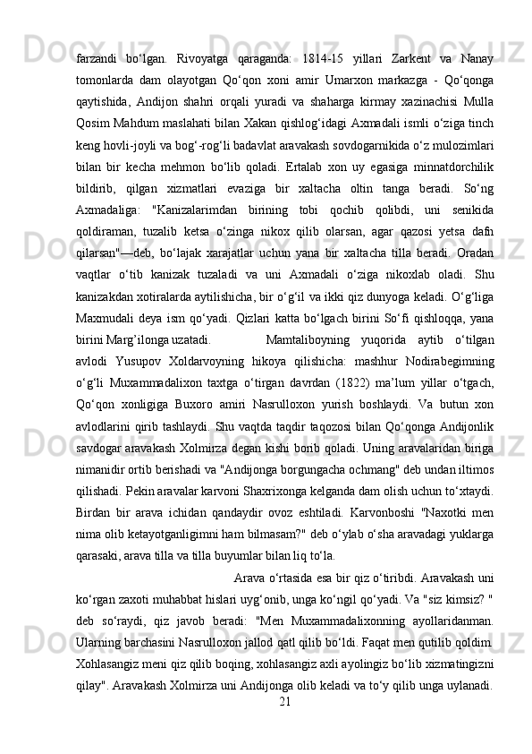 farzandi   bo‘lgan.   Rivoyatga   qaraganda:   1814-15   yillari   Zarkent   va   Nanay
tomonlarda   dam   olayotgan   Qo‘qon   xoni   amir   Umarxon   markazga   -   Qo‘qonga
qaytishida,   Andijon   shahri   orqali   yuradi   va   shaharga   kirmay   xazinachisi   Mulla
Qosim Mahdum maslahati bilan Xakan qishlog‘idagi Axmadali ismli o‘ziga tinch
keng hovli-joyli va bog‘-rog‘li badavlat aravakash sovdogarnikida o‘z mulozimlari
bilan   bir   kecha   mehmon   bo‘lib   qoladi.   Ertalab   xon   uy   egasiga   minnatdorchilik
bildirib,   qilgan   xizmatlari   evaziga   bir   xaltacha   oltin   tanga   beradi.   So‘ng
Axmadaliga:   "Kanizalarimdan   birining   tobi   qochib   qolibdi,   uni   senikida
qoldiraman,   tuzalib   ketsa   o‘zinga   nikox   qilib   olarsan,   agar   qazosi   yetsa   dafn
qilarsan"—deb,   bo‘lajak   xarajatlar   uchun   yana   bir   xaltacha   tilla   beradi.   Oradan
vaqtlar   o‘tib   kanizak   tuzaladi   va   uni   Axmadali   o‘ziga   nikoxlab   oladi.   Shu
kanizakdan xotiralarda aytilishicha, bir o‘g‘il va ikki qiz dunyoga keladi. O‘g‘liga
Maxmudali   deya   ism   qo‘yadi.   Qizlari   katta   bo‘lgach   birini   So‘fi   qishloqqa,   yana
birini Marg’ilonga uzatadi. Mamtaliboyning   yuqorida   aytib   o‘tilgan
avlodi   Yusupov   Xoldarvoyning   hikoya   qilishicha:   mashhur   Nodirabegimning
o‘g‘li   Muxammadalixon   taxtga   o‘tirgan   davrdan   (1822)   ma’lum   yillar   o‘tgach,
Qo‘qon   xonligiga   Buxoro   amiri   Nasrulloxon   yurish   boshlaydi.   Va   butun   xon
avlodlarini  qirib tashlaydi. Shu vaqtda taqdir  taqozosi  bilan Qo‘qonga Andijonlik
savdogar aravakash Xolmirza degan kishi borib qoladi. Uning aravalaridan biriga
nimanidir ortib berishadi va "Andijonga borgungacha ochmang" deb undan iltimos
qilishadi. Pekin aravalar karvoni Shaxrixonga kelganda dam olish uchun to‘xtaydi.
Birdan   bir   arava   ichidan   qandaydir   ovoz   eshtiladi.   Karvonboshi   "Naxotki   men
nima olib ketayotganligimni ham bilmasam?" deb o‘ylab o‘sha aravadagi yuklarga
qarasaki, arava tilla va tilla buyumlar bilan liq to‘la. 
Arava o‘rtasida esa bir qiz o‘tiribdi. Aravakash uni
ko‘rgan zaxoti muhabbat hislari uyg‘onib, unga ko‘ngil qo‘yadi. Va "siz kimsiz? "
deb   so‘raydi,   qiz   javob   beradi:   "Men   Muxammadalixonning   ayollaridanman.
Ularning barchasini Nasrulloxon jallod qatl qilib bo‘ldi. Faqat men qutilib qoldim.
Xohlasangiz meni qiz qilib boqing, xohlasangiz axli ayolingiz bo‘lib xizmatingizni
qilay". Aravakash Xolmirza uni Andijonga olib keladi va to‘y qilib unga uylanadi.
21 