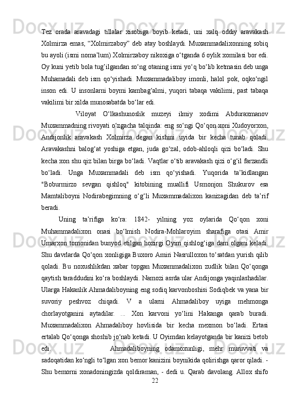 Tez   orada   aravadagi   tillalar   xisobiga   boyib   ketadi,   uni   xalq   oddiy   aravakash
Xolmirza   emas,   “Xolmirzaboy”   deb   atay   boshlaydi.   Muxammadalixonning   sobiq
bu ayoli (ismi noma’lum) Xolmirzaboy nikoxiga o‘tganda 6 oylik xomilasi bor edi.
Oy kuni yetib bola tug’ilgandan so‘ng otaning ismi yo‘q bo‘lib ketmasin deb unga
Muhamadali   deb   ism   qo‘yishadi.   Muxammadaliboy   imonli,   halol   pok,   oqko‘ngil
inson   edi.   U   insonlarni   boymi   kambag‘almi,   yuqori   tabaqa   vakilimi,   past   tabaqa
vakilimi bir xilda munosabatda bo‘lar edi. 
Viloyat   O‘lkashunoslik   muzeyi   ilmiy   xodimi   Abduraxmanov
Muxammadning rivoyati o‘zgacha talqinda: eng so‘ngi Qo‘qon xoni Xudoyorxon,
Andijonlik   aravakash   Xolmirza   degan   kishini   uyida   bir   kecha   tunab   qoladi.
Aravakashni   balog‘at   yoshiga   etgan,   juda   go‘zal,   odob-ahloqli   qizi   bo‘ladi.   Shu
kecha xon shu qiz bilan birga bo‘ladi. Vaqtlar o‘tib aravakash qizi o‘g‘il farzandli
bo‘ladi.   Unga   Muxammadali   deb   ism   qo‘yishadi.   Yuqorida   ta’kidlangan
"Boburmirzo   sevgan   qishloq"   kitobining   muallifi   Usmonjon   Shukurov   esa
Mamtaliboyni   Nodirabegimning   o‘g‘li   Muxammadalixon   kanizagidan   deb   ta’rif
beradi. 
Uning   ta’rifiga   ko‘ra:   1842-   yilning   yoz   oylarida   Qo‘qon   xoni
Muhammadalixon   onasi   bo‘lmish   Nodira-Mohlaroyim   sharafiga   otasi   Amir
Umarxon tomonidan bunyod etilgan hozirgi  Oyim  qishlog‘iga dam  olgani  keladi.
Shu davrlarda Qo‘qon xonligiga Buxoro Amiri Nasrulloxon to‘satdan yurish qilib
qoladi.   Bu   noxushlikdan   xabar   topgan   Muxammadalixon   zudlik   bilan   Qo‘qonga
qaytish taraddudini ko‘ra boshlaydi. Namozi asrda ular Andijonga yaqinlashadilar.
Ularga Hakanlik Ahmadaliboyning eng sodiq karvonboshisi Sodiqbek va yana bir
suvoriy   peshvoz   chiqadi.   V   a   ularni   Ahmadaliboy   uyiga   mehmonga
chorlayotganini   aytadilar.   ...   Xon   karvoni   yo‘lini   Hakanga   qarab   buradi.
Muxammadalixon   Ahmadaliboy   hovlisida   bir   kecha   mexmon   bo‘ladi.   Ertasi
ertalab Qo‘qonga shoshib jo‘nab ketadi. U Oyimdan kelayotganda bir kanizi betob
edi.  Ahmadaliboyning   odamoxunligi,   mehr   muruvvati   va
sadoqatidan ko‘ngli to‘lgan xon bemor kanizini boynikida qolirishga qaror qiladi. -
Shu   bemorni   xonadoningizda   qoldiraman,   -   dedi   u.   Qarab   davolang.   Allox   shifo
22 