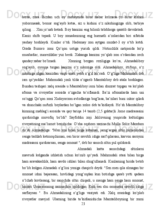 bersa,   zora.   Bizdan   uch   oy   mobaynida   biror   xabar   kelmasa   yo   biror   kishini
yubormasak,   bemor   sog‘ayib   ketsa,   siz   u   kishini   o‘z   nikohingizga   olib,   tarbiya
qiling. ... Xon jo‘nab ketadi. Boy kanizni eng bilimli tabiblarga qaratib davolatadi.
Kaniz   shifo   topadi.   U   boy   xonadonining   eng   hurmatli   a’zolaridan   biri   sifatida
yashay   boshlaydi.   Kunlar   o‘tdi.   Hademay   xon   aytgan   muxlat-3   oy   o‘tib   ketdi.
Orada   Buxoro   xoni   Qo‘qon   ustiga   yurish   qildi.   Notinchlik   natijasida   ko‘p
musibatlar, xunrezliklar  yuz  berdi. Xakanga  kanizni   yo‘qlab  xon  o‘rdasidan  xech
qanday xabar bo‘lmadi.  Xonning   bergan   roziligiga   ko‘ra,   Ahmadaliboy
sog‘ayib,   oyoqqa   turgan   kanizni   o‘z   nikoxiga   oldi.   Ahmadaliboy,   ittifoqo,   o‘z
nikohiga olgan kanizdan vaqti-soati  yetib o‘g‘il ko‘radi. O‘g‘liga Mahmudali deb
ism   qo‘yadilar.   Mahmudali   jonli   tilda   o‘zgarib   Mamtaliboy   deb   atala   boshlagan.
Bundan tashqari xalq orasida u Mamtaliboy ismi bilan shuxrat topgan va ko‘plab
afsona   va   rivoyatlar   asosida   o‘zgacha   ta’riflanadi.   Ba’zi   afsonalarda   ham   uni
so‘nggi Qo‘qon xoni Xudoyorxon avlodlariga bog‘lasa, ba’zilari buni inkor qiladi
va shunchaki  nufuzli boylardan bo‘lgan xolos deb ta’kidlaydi. Ho‘sh Mamtaliboy
kimning mablag‘i asosida  va qay tariqa 14 tanob (2,5 gektar)li Jome  madrasasini
qurdirishga   muvofiq   bo‘ldi?   Sayfiddin   xoji   Jalilovning   yuqorida   keltirilgan
rivoyatining ma’lumot berishicha:  O‘sha oqshom  xazinachi  Mulla Solix Maxdum
do‘sti   Axmadaliga:   "Men   xon   bilan   birga   ketaman,   jamg‘argan   oltin   pullarimdan
senga tashlab ketmoqchiman, sen biror savobli ishga sarf qilarsan, karvon saroymi
madrasami qurdirarsan, senga omonat ", deb bir sanoch oltin pul qoldiradi. 
Ahmadali   katta   sanochdagi   oltinlarni
mavrudi   kelganda   ishlatish   uchun   ko‘mib   qo‘yadi.   Mahmudali   otasi   bilan   birga
ham aravakashlik, ham  savdo ishlari bilan shug‘ullanadi. Kunlarning birida betob
bo‘lib kolgan Ahmadali o‘g‘lini yoniga chaqirib deydi: "Sen men qila olmagan bir
omonat   ishni   bajarasan,   hovlidagi   yong‘oqdan   kun   botishga   qarab   yetti   qadam
o‘lchab   kovlasang,   bir   sanochda   oltin   chiqadi,   u   menga   ham   senga   ham   omonat,
hazrati  Umarxonning xazinachisi  qoldirgan. Endi  sen  shu omonatni  savobli  ishga
sarflaysan   ".   Bu   Ahmadalining   o‘g‘liga   vasiyati   edi.   Xalq   orasidagi   ko‘plab
rivoyatlar   mavjud.   Ularning   birida   ta’kidlanishicha   Mamtaliboyning   bir   xumi
23 