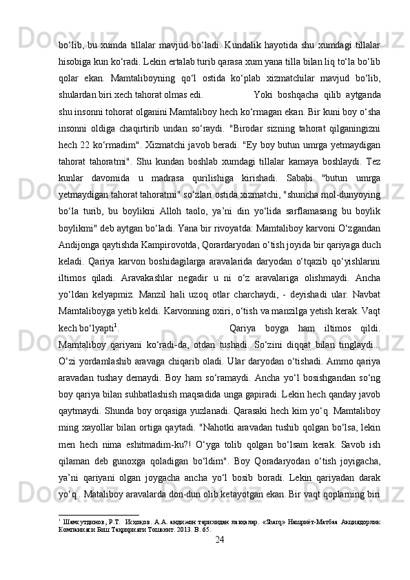 bo‘lib,   bu   xumda   tillalar   mavjud   bo‘ladi.   Kundalik   hayotida   shu   xumdagi   tillalar
hisobiga kun ko‘radi. Lekin ertalab turib qarasa xum yana tilla bilan liq to‘la bo‘lib
qolar   ekan.   Mamtaliboyning   qo‘l   ostida   ko‘plab   xizmatchilar   mavjud   bo‘lib,
shulardan biri xech tahorat olmas edi.  Yoki   boshqacha   qilib   aytganda
shu insonni tohorat olganini Mamtaliboy hech ko‘rmagan ekan. Bir kuni boy o‘sha
insonni   oldiga   chaqirtirib   undan   so‘raydi.   "Birodar   sizning   tahorat   qilganingizni
hech 22 ko‘rmadim". Xizmatchi javob beradi. "Ey boy butun umrga yetmaydigan
tahorat   tahoratmi".   Shu   kundan   boshlab   xumdagi   tillalar   kamaya   boshlaydi.   Tez
kunlar   davomida   u   madrasa   qurilishiga   kirishadi.   Sababi   "butun   umrga
yetmaydigan tahorat tahoratmi" so‘zlari ostida xizmatchi, "shuncha mol-dunyoying
bo‘la   turib,   bu   boylikni   Alloh   taolo,   ya’ni   din   yo‘lida   sarflamasang   bu   boylik
boylikmi" deb aytgan bo‘ladi. Yana bir rivoyatda: Mamtaliboy karvoni O‘zgandan
Andijonga qaytishda Kampirovotda, Qorardaryodan o‘tish joyida bir qariyaga duch
keladi.   Qariya   karvon   boshidagilarga   aravalarida   daryodan   o‘tqazib   qo‘yishlarini
iltimos   qiladi.   Aravakashlar   negadir   u   ni   o‘z   aravalariga   olishmaydi.   Ancha
yo‘ldan   kelyapmiz.   Manzil   hali   uzoq   otlar   charchaydi,   -   deyishadi   ular.   Navbat
Mamtaliboyga yetib keldi. Karvonning oxiri, o‘tish va manzilga yetish kerak. Vaqt
kech bo‘lyapti 1
.  Qariya   boyga   ham   iltimos   qildi.
Mamtaliboy   qariyani   ko‘radi-da,   otdan   tushadi.   So‘zini   diqqat   bilan   tinglaydi...
O‘zi  yordamlashib aravaga chiqarib oladi. Ular daryodan o‘tishadi. Ammo qariya
aravadan   tushay   demaydi.   Boy   ham   so‘ramaydi.   Ancha   yo‘l   bosishgandan   so‘ng
boy qariya bilan suhbatlashish maqsadida unga gapiradi. Lekin hech qanday javob
qaytmaydi. Shunda boy orqasiga yuzlanadi. Qarasaki hech kim yo‘q. Mamtaliboy
ming xayollar  bilan ortiga qaytadi. "Nahotki  aravadan tushib qolgan bo‘lsa, lekin
men   hech   nima   eshitmadim-ku?!   O‘yga   tolib   qolgan   bo‘lsam   kerak.   Savob   ish
qilaman   deb   gunoxga   qoladigan   bo‘ldim".   Boy   Qoradaryodan   o‘tish   joyigacha,
ya’ni   qariyani   olgan   joygacha   ancha   yo‘l   bosib   boradi.   Lekin   qariyadan   darak
yo‘q . Mataliboy aravalarda don-dun olib ketayotgan ekan. Bir vaqt qoplarning biri
1
  Шамсутдинов,   Р.Т.     Исҳоқов.   А.А.   андижон   тарихидан   лавҳалар.   «Sharq»   Нашриёт-Матбаа   Акциядорлик
Компанияси Бош Таҳририяти Тошкент. 2013.  B . 65.
24 