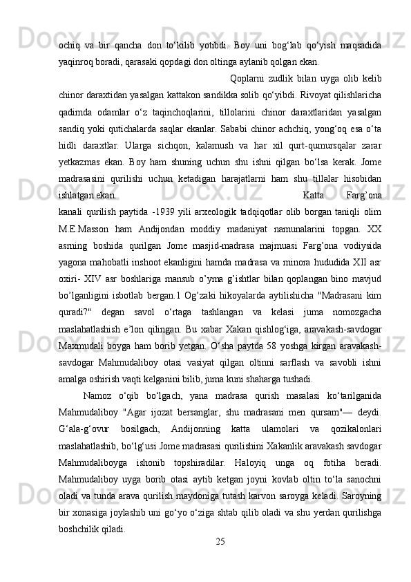 ochiq   va   bir   qancha   don   to‘kilib   yotibdi.   Boy   uni   bog‘lab   qo‘yish   maqsadida
yaqinroq boradi, qarasaki qopdagi don oltinga aylanib qolgan ekan. 
Qoplarni   zudlik   bilan   uyga   olib   kelib
chinor daraxtidan yasalgan kattakon sandikka solib qo‘yibdi. Rivoyat qilishlaricha
qadimda   odamlar   o‘z   taqinchoqlarini,   tillolarini   chinor   daraxtlaridan   yasalgan
sandiq   yoki   qutichalarda   saqlar   ekanlar.   Sababi   chinor   achchiq,   yong‘oq   esa   o‘ta
hidli   daraxtlar.   Ularga   sichqon,   kalamush   va   har   xil   qurt-qumursqalar   zarar
yetkazmas   ekan.   Boy   ham   shuning   uchun   shu   ishni   qilgan   bo‘lsa   kerak.   Jome
madrasasini   qurilishi   uchun   ketadigan   harajatlarni   ham   shu   tillalar   hisobidan
ishlatgan ekan.  Katta   Farg’ona
kanali   qurilish   paytida   -1939   yili   arxeologik   tadqiqotlar   olib   borgan   taniqli   olim
M.E.Masson   ham   Andijondan   moddiy   madaniyat   namunalarini   topgan.   XX
asrning   boshida   qurilgan   Jome   masjid-madrasa   majmuasi   Farg’ona   vodiysida
yagona mahobatli  inshoot  ekanligini  hamda  madrasa  va minora hududida XII  asr
oxiri-   XIV   asr   boshlariga   mansub   o’yma   g’ishtlar   bilan   qoplangan   bino   mavjud
bo’lganligini   isbotlab   bergan.1   Og’zaki   hikoyalarda   aytilishicha   "Madrasani   kim
quradi?"   degan   savol   o‘rtaga   tashlangan   va   kelasi   juma   nomozgacha
maslahatlashish   e’lon   qilingan.   Bu   xabar   Xakan   qishlog‘iga,   aravakash-savdogar
Maxmudali   boyga   ham   borib   yetgan.   O‘sha   paytda   58   yoshga   kirgan   aravakash-
savdogar   Mahmudaliboy   otasi   vasiyat   qilgan   oltinni   sarflash   va   savobli   ishni
amalga oshirish vaqti kelganini bilib, juma kuni shaharga tushadi. 
Namoz   o‘qib   bo‘lgach,   yana   madrasa   qurish   masalasi   ko‘tarilganida
Mahmudaliboy   "Agar   ijozat   bersanglar,   shu   madrasani   men   qursam"—   deydi.
G‘ala-g‘ovur   bosilgach,   Andijonning   katta   ulamolari   va   qozikalonlari
maslahatlashib, bo‘lg‘usi Jome madrasasi qurilishini Xakanlik aravakash savdogar
Mahmudaliboyga   ishonib   topshiradilar.   Haloyiq   unga   oq   fotiha   beradi.
Mahmudaliboy   uyga   borib   otasi   aytib   ketgan   joyni   kovlab   oltin   to‘la   sanochni
oladi  va tunda arava qurilish  maydoniga tutash  karvon saroyga  keladi. Saroyning
bir xonasiga joylashib uni go‘yo o‘ziga shtab qilib oladi va shu yerdan qurilishga
boshchilik qiladi.
25 