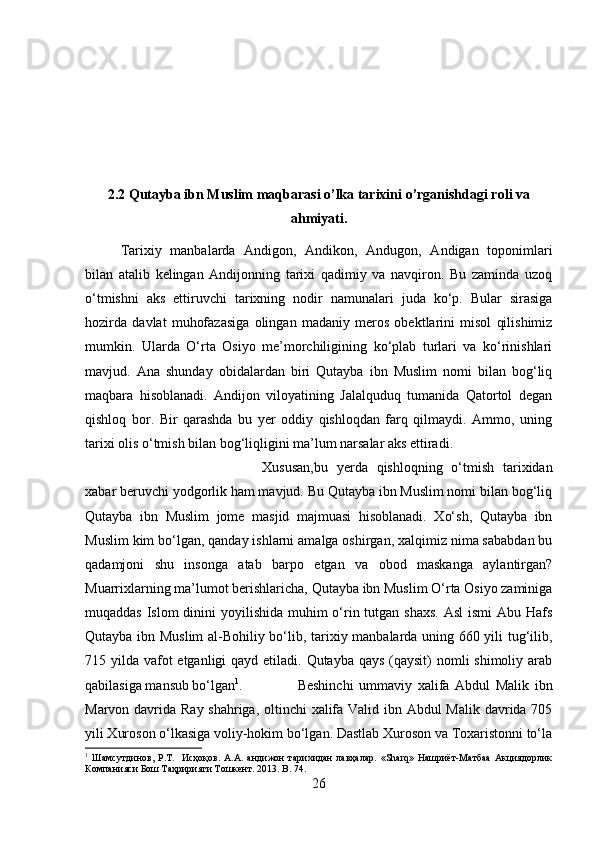 2.2 Qutayba ibn Muslim maqbarasi o’lka tarixini o’rganishdagi roli va
ahmiyati.
Tarixiy   manbalarda   Andigon,   Andikon,   Andugon,   Andigan   toponimlari
bilan   atalib   kelingan   Andijonning   tarixi   qadimiy   va   navqiron.   Bu   zaminda   uzoq
o‘tmishni   aks   ettiruvchi   tarixning   nodir   namunalari   juda   ko‘p.   Bular   sirasiga
hozirda   davlat   muhofazasiga   olingan   madaniy   meros   obektlarini   misol   qilishimiz
mumkin.   Ularda   O‘rta   Osiyo   me’morchiligining   ko‘plab   turlari   va   ko‘rinishlari
mavjud.   Ana   shunday   obidalardan   biri   Qutayba   ibn   Muslim   nomi   bilan   bog‘liq
maqbara   hisoblanadi.   Andijon   viloyatining   Jalalquduq   tumanida   Qatortol   degan
qishloq   bor.   Bir   qarashda   bu   yer   oddiy   qishloqdan   farq   qilmaydi.   Ammo,   uning
tarixi olis o‘tmish bilan bog‘liqligini ma’lum narsalar aks ettiradi. 
Xususan,bu   yerda   qishloqning   o‘tmish   tarixidan
xabar beruvchi yodgorlik ham mavjud. Bu Qutayba ibn Muslim nomi bilan bog‘liq
Qutayba   ibn   Muslim   jome   masjid   majmuasi   hisoblanadi.   Xo‘sh,   Qutayba   ibn
Muslim kim bo‘lgan, qanday ishlarni amalga oshirgan, xalqimiz nima sababdan bu
qadamjoni   shu   insonga   atab   barpo   etgan   va   obod   maskanga   aylantirgan?
Muarrixlarning ma’lumot berishlaricha, Qutayba ibn Muslim O‘rta Osiyo zaminiga
muqaddas Islom dinini  yoyilishida  muhim  o‘rin tutgan shaxs.  Asl  ismi Abu Hafs
Qutayba ibn Muslim  al-Bohiliy bo‘lib, tarixiy manbalarda uning 660 yili tug‘ilib,
715 yilda vafot  etganligi qayd etiladi. Qutayba qays  (qaysit)  nomli shimoliy arab
qabilasiga mansub bo‘lgan 1
.  Beshinchi   ummaviy   xalifa   Abdul   Malik   ibn
Marvon davrida Ray shahriga, oltinchi xalifa Valid ibn Abdul  Malik davrida 705
yili Xuroson o‘lkasiga voliy-hokim bo‘lgan. Dastlab Xuroson va Toxaristonni to‘la
1
  Шамсутдинов,   Р.Т.     Исҳоқов.   А.А.   андижон   тарихидан   лавҳалар.   «Sharq»   Нашриёт-Матбаа   Акциядорлик
Компанияси Бош Таҳририяти Тошкент. 2013.  B . 74.
26 