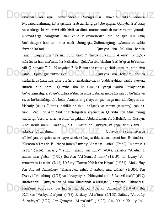 ravishda   arablarga   bo‘ysundiradi.   So‘ngra   u   706-715   yillar   orasida
Movarounnahrning katta  qismini   arab  xalifaligiga  tobe  qilgan. Qutayba  (r.a)  xalq
va elatlarga Islom dinini  olib kirdi  va dinni  mustahkamlash  uchun zamin yaratdi.
Rivoyatlarga   qaraganda,   shu   erlik   xukmdorlardan   biri   bo‘lgan   Ku   Lunj
boshchiligini   ham   tor   –   mor   etadi.   Uning   qizi   Sultonbegimga   uylanadi   va   uchta
farzand ko‘radi.  Qutayba   ibn   Muslim   haqida
Ismoil   Haqqiyning   “Tafsiril   ruhil   bayon”   Tavba   surasining   41-oyat,   5-juz,51-
sahifasida ham ma’lumotlar keltiriladi. Qutayba ibn Muslim (r.a) to‘qson to‘rtinchi
yili (7 oktyabr 712- 25 noyabbr 713) Buxoro xisorining ichida masjidi jome bino
qiladi. U joy ilgari butxona edi.  Qutayba   ibn   Muslim   boshqa
shaharlarda ham masjidlar qurdirib, zardushtiylik va buddaviylikka qarshi ayovsiz
kurash   olib   bordi.   Qutayba   ibn   Muslimning   yangi   xalifa   Sulaymonga
bo‘ysunmasligi arab qo‘shinlari o‘rtasida unga nisbatan norozilik paydo bo‘lishi va
isyon ko‘tarilishiga olib keldi. Arablarning shaybon qabilasiga mansub Xoyyon an-
Nabatiy   (uning   7   ming   kishilik   qo‘shini   bo‘lgan)   va   tamim   (tamimiy)   qabilasi
vakili   Vaqi   ibn   Abu   Sud   boshchiligidagi   isyonchilar   Qutayba   ibn   Muslimning
chodiriga bostirib kirib, u bilan birgalikda Abdurahmon, Abdulloh,Solih, Xusayn,
Abdukarim   nomli   ukalarini,   o‘g‘li   Kasir   ibn   Qutayba   va   jiyanlarini   (jami   11
erkakni) o‘ldirishgan.  Qutayba (r.a)ning qayerda
o’ldirilgani va qabri xozir qayerda ekani haqida ikki xil ma’lumot bor: Biriinchisi:
Xuroson o’lkasida. Bu haqda imom Buxoriy “At-tarixul kabir” (7/462), “At-tarixus
sag‘ir”   (2/34),   Tabariy   “Tarixul   umami   val   mulk”   (4/34),   Zahabiy   “Al-ibar   fi
xabari   man  g‘abar”  (1/20),  Ibn  Asir  “Al  komil  fit  tarix”  (18/19),  Ibn  Javziy   “Al-
muntazam fit tarix” (7/12), Usfuriy “Tarixu Xalifa ibn Hayot” (1/234), Abdul Hay
ibn   Ahmad   Dimashqiy   “Shazarotuz   zahab   fi   axbori   man   zahab”   (1/105),   Ibn
Durayd “Al-ishtoq” (1/75) va Nuvayriiylar “Nihoyatul arab fi fununil adab” (6/69)
kitoblarida:   “Qutayba   ibn   Muslim   Xurosonda   o‘ldirilgan”,   deyishadi.   Ikkinchisi:
Farg’ona   vodiysida.   Bu   haqda   Ibn   Asokir   “Tarixu   Dimashq”   (21/474),   Ibn
Xallikon “Vafoyatul a’yon” (4/88), Zirikliy “Al-a’lom” (5/190), Safadiy “Al-vofiy
fil   vafayot”   (5/99),   Ibn   Qutayba   “Al-ma’orif”   (1/100),   Abu   Ya’lo   Xaliliy   “Al-
27