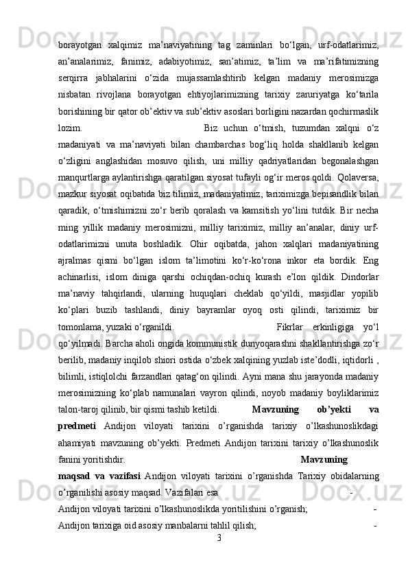 borayotgan   xalqimiz   ma’naviyatining   tag   zaminlari   bo‘lgan,   urf-odatlarimiz,
an’analarimiz,   fanimiz,   adabiyotimiz,   san’atimiz,   ta’lim   va   ma’rifatimizning
serqirra   jabhalarini   o‘zida   mujassamlashtirib   kelgan   madaniy   merosimizga
nisbatan   rivojlana   borayotgan   ehtiyojlarimizning   tarixiy   zaruriyatga   ko‘tarila
borishining bir qator ob’ektiv va sub’ektiv asoslari borligini nazardan qochirmaslik
lozim.  Biz   uchun   o‘tmish,   tuzumdan   xalqni   o‘z
madaniyati   va   ma’naviyati   bilan   chambarchas   bog‘liq   holda   shakllanib   kelgan
o‘zligini   anglashidan   mosuvo   qilish,   uni   milliy   qadriyatlaridan   begonalashgan
manqurtlarga aylantirishga qaratilgan siyosat tufayli og‘ir meros qoldi. Qolaversa,
mazkur siyosat oqibatida biz tilimiz, madaniyatimiz, tariximizga bepisandlik bilan
qaradik,   o‘tmishimizni   zo‘r   berib   qoralash   va   kamsitish   yo‘lini   tutdik.   Bir   necha
ming   yillik   madaniy   merosimizni,   milliy   tariximiz,   milliy   an’analar,   diniy   urf-
odatlarimizni   unuta   boshladik.   Ohir   oqibatda,   jahon   xalqlari   madaniyatining
ajralmas   qismi   bo‘lgan   islom   ta’limotini   ko‘r-ko‘rona   inkor   eta   bordik.   Eng
achinarlisi,   islom   diniga   qarshi   ochiqdan-ochiq   kurash   e’lon   qildik.   Dindorlar
ma’naviy   tahqirlandi,   ularning   huquqlari   cheklab   qo‘yildi,   masjidlar   yopilib
ko‘plari   buzib   tashlandi,   diniy   bayramlar   oyoq   osti   qilindi,   tariximiz   bir
tomonlama, yuzaki o‘rganildi.  Fikrlar   erkinligiga   yo‘l
qo‘yilmadi. Barcha aholi ongida kommunistik dunyoqarashni shakllantirishga zo‘r
berilib, madaniy inqilob shiori ostida o‘zbek xalqining yuzlab iste’dodli, iqtidorli ,
bilimli, istiqlolchi farzandlari qatag‘on qilindi. Ayni mana shu jarayonda madaniy
merosimizning   ko‘plab   namunalari   vayron   qilindi,   noyob   madaniy   boyliklarimiz
talon-taroj qilinib, bir qismi tashib ketildi. Mavzuning   ob’yekti   va
predmeti   Andijon   viloyati   tarixini   o’rganishda   tarixiy   o’lkashunoslikdagi
ahamiyati   mavzuning   ob’yekti.   Predmeti   Andijon   tarixini   tarixiy   o’lkashunoslik
fanini yoritishdir. Mavzuning
maqsad   va   vazifasi   Andijon   viloyati   tarixini   o’rganishda   Tarixiy   obidalarning
o’rganilishi asosiy maqsad. Vazifalari esa  -
Andijon viloyati tarixini o’lkashunoslikda yoritilishini o’rganish;   -
Andijon tarixiga oid asosiy manbalarni tahlil qilish;  -
3 