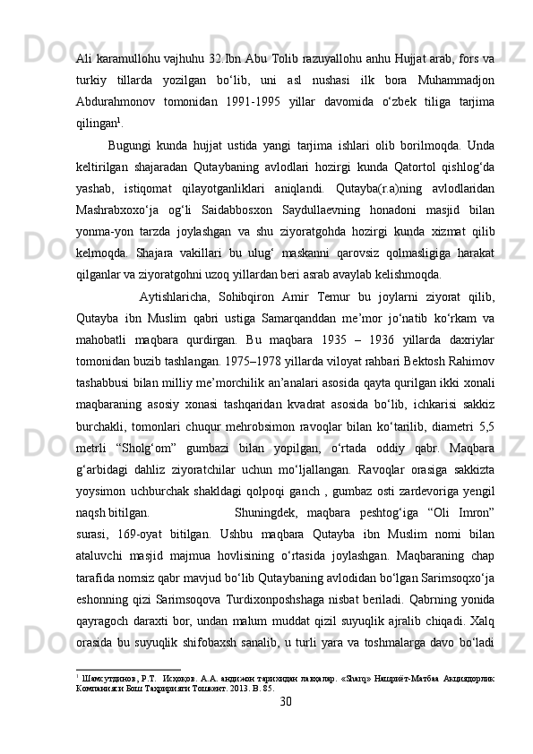 Ali karamullohu vajhuhu 32.Ibn Abu Tolib razuyallohu anhu Hujjat  arab, fors va
turkiy   tillarda   yozilgan   bo‘lib,   uni   asl   nushasi   ilk   bora   Muhammadjon
Abdurahmonov   tomonidan   1991-1995   yillar   davomida   o‘zbek   tiliga   tarjima
qilingan 1
. 
Bugungi   kunda   hujjat   ustida   yangi   tarjima   ishlari   olib   borilmoqda.   Unda
keltirilgan   shajaradan   Qutaybaning   avlodlari   hozirgi   kunda   Qatortol   qishlog‘da
yashab,   istiqomat   qilayotganliklari   aniqlandi.   Qutayba(r.a)ning   avlodlaridan
Mashrabxoxo‘ja   og‘li   Saidabbosxon   Saydullaevning   honadoni   masjid   bilan
yonma-yon   tarzda   joylashgan   va   shu   ziyoratgohda   hozirgi   kunda   xizmat   qilib
kelmoqda.   Shajara   vakillari   bu   ulug‘   maskanni   qarovsiz   qolmasligiga   harakat
qilganlar va ziyoratgohni uzoq yillardan beri asrab avaylab kelishmoqda. 
Aytishlaricha,   Sohibqiron   Amir   Temur   bu   joylarni   ziyorat   qilib,
Qutayba   ibn   Muslim   qabri   ustiga   Samarqanddan   me’mor   jo‘natib   ko‘rkam   va
mahobatli   maqbara   qurdirgan.   Bu   maqbara   1935   –   1936   yillarda   daxriylar
tomonidan buzib tashlangan. 1975–1978 yillarda viloyat rahbari Bektosh Rahimov
tashabbusi bilan milliy me’morchilik an’analari asosida qayta qurilgan ikki xonali
maqbaraning   asosiy   xonasi   tashqaridan   kvadrat   asosida   bo‘lib,   ichkarisi   sakkiz
burchakli,   tomonlari   chuqur   mehrobsimon   ravoqlar   bilan   ko‘tarilib,   diametri   5,5
metrli   “Sholg‘om”   gumbazi   bilan   yopilgan,   o‘rtada   oddiy   qabr.   Maqbara
g‘arbidagi   dahliz   ziyoratchilar   uchun   mo‘ljallangan.   Ravoqlar   orasiga   sakkizta
yoysimon   uchburchak   shakldagi   qolpoqi   ganch   ,   gumbaz   osti   zardevoriga   yengil
naqsh bitilgan.  Shuningdek,   maqbara   peshtog‘iga   “Oli   Imron”
surasi,   169-oyat   bitilgan.   Ushbu   maqbara   Qutayba   ibn   Muslim   nomi   bilan
ataluvchi   masjid   majmua   hovlisining   o‘rtasida   joylashgan.   Maqbaraning   chap
tarafida nomsiz qabr mavjud bo‘lib Qutaybaning avlodidan bo‘lgan Sarimsoqxo‘ja
eshonning  qizi  Sarimsoqova  Turdixonposhshaga   nisbat  beriladi.  Qabrning  yonida
qayragoch   daraxti   bor,   undan   malum   muddat   qizil   suyuqlik   ajralib   chiqadi.   Xalq
orasida   bu   suyuqlik   shifobaxsh   sanalib,   u   turli   yara   va   toshmalarga   davo   bo‘ladi
1
  Шамсутдинов,   Р.Т.     Исҳоқов.   А.А.   андижон   тарихидан   лавҳалар.   «Sharq»   Нашриёт-Матбаа   Акциядорлик
Компанияси Бош Таҳририяти Тошкент. 2013.  B .  85 .
30 