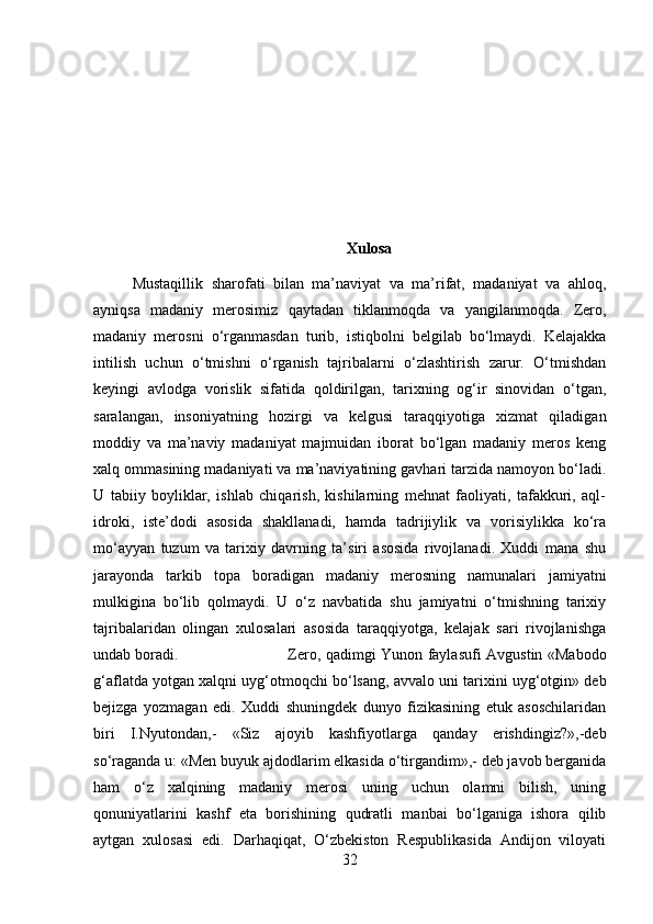 Xulosa
Mustaqillik   sharofati   bilan   ma’naviyat   va   ma’rifat,   madaniyat   va   ahloq,
ayniqsa   madaniy   merosimiz   qaytadan   tiklanmoqda   va   yangilanmoqda.   Zero,
madaniy   merosni   o‘rganmasdan   turib,   istiqbolni   belgilab   bo‘lmaydi.   Kelajakka
intilish   uchun   o‘tmishni   o‘rganish   tajribalarni   o‘zlashtirish   zarur.   O‘tmishdan
keyingi   avlodga   vorislik   sifatida   qoldirilgan,   tarixning   og‘ir   sinovidan   o‘tgan,
saralangan,   insoniyatning   hozirgi   va   kelgusi   taraqqiyotiga   xizmat   qiladigan
moddiy   va   ma’naviy   madaniyat   majmuidan   iborat   bo‘lgan   madaniy   meros   keng
xalq ommasining madaniyati va ma’naviyatining gavhari tarzida namoyon bo‘ladi.
U   tabiiy   boyliklar,   ishlab   chiqarish,   kishilarning   mehnat   faoliyati,   tafakkuri,   aql-
idroki,   iste’dodi   asosida   shakllanadi,   hamda   tadrijiylik   va   vorisiylikka   ko‘ra
mo‘ayyan   tuzum   va   tarixiy   davrning   ta’siri   asosida   rivojlanadi.   Xuddi   mana   shu
jarayonda   tarkib   topa   boradigan   madaniy   merosning   namunalari   jamiyatni
mulkigina   bo‘lib   qolmaydi.   U   o‘z   navbatida   shu   jamiyatni   o‘tmishning   tarixiy
tajribalaridan   olingan   xulosalari   asosida   taraqqiyotga,   kelajak   sari   rivojlanishga
undab boradi.  Zero, qadimgi Yunon faylasufi Avgustin «Mabodo
g‘aflatda yotgan xalqni uyg‘otmoqchi bo‘lsang, avvalo uni tarixini uyg‘otgin» deb
bejizga   yozmagan   edi.   Xuddi   shuningdek   dunyo   fizikasining   etuk   asoschilaridan
biri   I.Nyutondan,-   «Siz   ajoyib   kashfiyotlarga   qanday   erishdingiz?»,-deb
so‘raganda u: «Men buyuk ajdodlarim elkasida o‘tirgandim»,- deb javob berganida
ham   o‘z   xalqining   madaniy   merosi   uning   uchun   olamni   bilish,   uning
qonuniyatlarini   kashf   eta   borishining   qudratli   manbai   bo‘lganiga   ishora   qilib
aytgan   xulosasi   edi.   Darhaqiqat,   O‘zbekiston   Respublikasida   Andijon   viloyati
32 