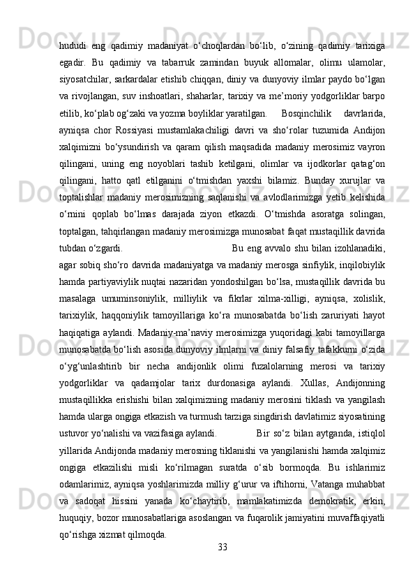 hududi   eng   qadimiy   madaniyat   o‘choqlardan   bo‘lib,   o‘zining   qadimiy   tarixiga
egadir.   Bu   qadimiy   va   tabarruk   zamindan   buyuk   allomalar,   olimu   ulamolar,
siyosatchilar, sarkardalar etishib chiqqan, diniy va dunyoviy ilmlar paydo bo‘lgan
va rivojlangan,  suv inshoatlari, shaharlar, tarixiy va me’moriy yodgorliklar  barpo
etilib, ko‘plab og‘zaki va yozma boyliklar yaratilgan. Bosqinchilik   davrlarida,
ayniqsa   chor   Rossiyasi   mustamlakachiligi   davri   va   sho‘rolar   tuzumida   Andijon
xalqimizni   bo‘ysundirish   va   qaram   qilish   maqsadida   madaniy   merosimiz   vayron
qilingani,   uning   eng   noyoblari   tashib   ketilgani,   olimlar   va   ijodkorlar   qatag‘on
qilingani,   hatto   qatl   etilganini   o‘tmishdan   yaxshi   bilamiz.   Bunday   xurujlar   va
toptalishlar   madaniy   merosimizning   saqlanishi   va   avlodlarimizga   yetib   kelishida
o‘rnini   qoplab   bo‘lmas   darajada   ziyon   etkazdi.   O‘tmishda   asoratga   solingan,
toptalgan, tahqirlangan madaniy merosimizga munosabat faqat mustaqillik davrida
tubdan o‘zgardi.  Bu   eng   avvalo   shu   bilan   izohlanadiki,
agar sobiq sho‘ro davrida madaniyatga va madaniy merosga sinfiylik, inqilobiylik
hamda partiyaviylik nuqtai nazaridan yondoshilgan bo‘lsa, mustaqillik davrida bu
masalaga   umuminsoniylik,   milliylik   va   fikrlar   xilma-xilligi,   ayniqsa,   xolislik,
tarixiylik,   haqqoniylik   tamoyillariga   ko‘ra   munosabatda   bo‘lish   zaruriyati   hayot
haqiqatiga aylandi. Madaniy-ma’naviy merosimizga  yuqoridagi  kabi  tamoyillarga
munosabatda bo‘lish asosida dunyoviy ilmlarni va diniy falsafiy tafakkurni o‘zida
o‘yg‘unlashtirib   bir   necha   andijonlik   olimi   fuzalolarning   merosi   va   tarixiy
yodgorliklar   va   qadamjolar   tarix   durdonasiga   aylandi.   Xullas,   Andijonning
mustaqillikka   erishishi   bilan   xalqimizning   madaniy   merosini   tiklash   va   yangilash
hamda ularga ongiga etkazish va turmush tarziga singdirish davlatimiz siyosatining
ustuvor yo‘nalishi va vazifasiga aylandi.  Bir   so‘z   bilan   aytganda,   istiqlol
yillarida Andijonda madaniy merosning tiklanishi va yangilanishi hamda xalqimiz
ongiga   etkazilishi   misli   ko‘rilmagan   suratda   o‘sib   bormoqda.   Bu   ishlarimiz
odamlarimiz, ayniqsa  yoshlarimizda milliy g‘urur va iftihorni, Vatanga muhabbat
va   sadoqat   hissini   yanada   ko‘chaytirib,   mamlakatimizda   demokratik,   erkin,
huquqiy, bozor munosabatlariga asoslangan va fuqarolik jamiyatini muvaffaqiyatli
qo‘rishga xizmat qilmoqda.
33 