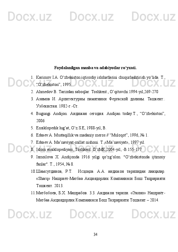 Foydalanilgan manba va adabiyotlar ro‘yxati.
1. Karimov I.A. O‘zbekiston iqtisodiy islohatlarini chuqurlashtirish yo‘lida. T.,
“O‘zbekiston”, 1995.
2. Ahmedov B. Tarixdan saboqlar. Toshkent., O’qituvchi.1994-yil,269-270 
3. Азимов   И.   Архитектурны   памятники   Фергаской   долины.   Ташкент :.
Узбекистан . 1982- г .- Ст .
4. Bugungi   Andijon.   Андижан   сегодня .   Andijan   today.T.,   “O‘zbekiston”,
2006
5. Ensiklopedik lug’at, O’z.S.E, 1988-yil, B.
6. Erkaev A. Mustaqillik va madaniy meros // “Muloqot”, 1996, № 1. 
7. Erkaev A. Ma’naviyat-millat nishoni. T.,«Ma’naviyat», 1997 yil. 
8. Islom ensiklopediyasi, Toshkent:.O’zME,2004-yil, -B.155-177 
9. Ismoilova   X.   Andijonda   1916   yilgi   qo‘zg‘olon.   "O‘zbekistonda   ijtimoiy
fanlar". T., 1954, № 8.
10. Шамсутдинов ,   Р . Т .     Исҳоқов .   А . А .   андижон   тарихидан   лавҳалар .
«Sharq»   Нашриёт - Матбаа   Акциядорлик   Компанияси   Бош   Таҳририяти
Тошкент .  2013.
11. Матбобоев,   Б.Х.   Машрабов.   3.3.   Андижон   тарихи.   «Энляо»   Нашриёт-
Матбаа Акциядорлик Компанияси Бош Тахририяти Тошкент – 2014.
34 