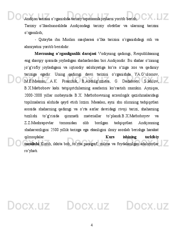 Andijon tarixini o’rganishda tarixiy toponomik joylarni yoritib berish;  -
Tarixiy   o’lkashunoslikda   Andijondagi   tarixiy   obektlar   va   ularning   tarixini
o’rganilish; 
-   Qutayba   ibn   Muslim   maqbarasi   o’lka   tarixini   o’rganishdagi   roli   va
ahmiyatini yoritib berishdir.
Mavzuning   o’rganilganlik   darajasi   Vodiyning   qadimgi,   Respublikaning
eng sharqiy qismida joylashgan shaharlaridan biri Andijondir. Bu shahar o‘zining
jo‘g‘rofiy   joylashgani   va   iqtisodiy   salohiyatiga   ko‘ra   o‘ziga   xos   va   qadimiy
tarixiga   egadir.   Uning   qadimgi   davri   tarixini   o‘rganishda   YA.G‘ulomov,
M.E.Masson,   A.K.   Pisarchik,   B.Abdulg‘ozieva,   G.   Dadaboev,   S.Jalilov,
B.X.Matboboev   kabi   tatqiqotchilarning   asarlarini   ko‘rsatish   mumkin.   Ayniqsa,
2000-2008   yillar   mobaynida   B.X.   Matboboevning   arxeologik   qazishmalaridagi
topilmalarini   alohida   qayd   etish   lozim.   Masalan,   ayni   shu   olimning   tadqiqotlari
asosida   shaharning   qadimgi   va   o‘rta   asrlar   davridagi   rivoji   tarixi,   shaharning
tuzilishi   to‘g‘risida   qimmatli   materiallar   to‘plandi.B.X.Matboboyev   va
Z.Z.Mashrapovlar   tomonidan   olib   borilgan   tadqiqotlari   Andijonning
shaharsozligini   2500   yillik   tarixga   ega   ekanligini   ilmiy   asoslab   berishga   harakat
qilmoqdalar. Kurs   ishining   tarkibiy
tuzulishi   Kirish,   ikkita   bob,   to’rtta   paragraf,   xulosa   va   foydalanilgan   adabiyotlar
ro’yhati.
4 