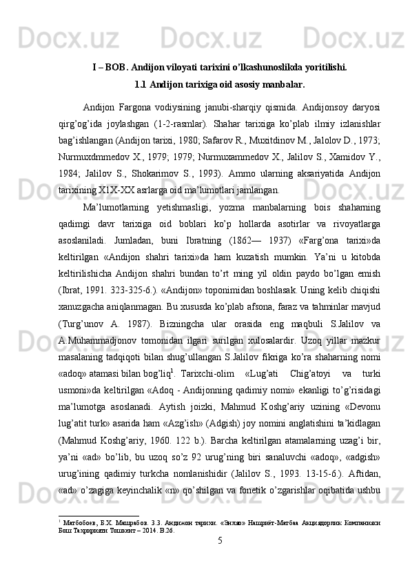 I – BOB. Andijon viloyati tarixini o’lkashunoslikda yoritilishi.
1.1 Andijon tarixiga oid asosiy manbalar.
Andijon   Fargona   vodiysining   janubi-sharqiy   qismida.   Andijonsoy   daryosi
qirg’og’ida   joylashgan   (1-2-rasmlar).   Shahar   tarixiga   ko’plab   ilmiy   izlanishlar
bag’ishlangan (Andijon tarixi, 1980; Safarov R., Muxitdinov M., Jalolov D., 1973;
Nurmuxdmmedov X., 1979;  1979; Nurmuxammedov X., Jalilov S., Xamidov Y.,
1984;   Jalilov   S.,   Shokarimov   S.,   1993).   Ammo   ularning   aksariyatida   Andijon
tarixining X1X-XX asrlarga oid ma’lumotlari jamlangan. 
Ma’lumotlarning   yetishmasligi,   yozma   manbalarning   bois   shaharning
qadimgi   davr   tarixiga   oid   boblari   ko’p   hollarda   asotirlar   va   rivoyatlarga
asoslaniladi.   Jumladan,   buni   Ibratning   (1862—   1937)   «Farg’ona   tarixi»da
keltirilgan   «Andijon   shahri   tarixi»da   ham   kuzatish   mumkin.   Ya’ni   u   kitobda
keltirilishicha   Andijon   shahri   bundan   to’rt   ming   yil   oldin   paydo   bo’lgan   emish
(Ibrat, 1991. 323-325-6.). «Andijon» toponimidan boshlasak. Uning kelib chiqishi
xanuzgacha aniqlanmagan. Bu xususda ko’plab afsona, faraz va tahminlar mavjud
(Turg’unov   A.   1987).   Bizningcha   ular   orasida   eng   maqbuli   S.Jalilov   va
A.Muhammadjonov   tomonidan   ilgari   surilgan   xulosalardir.   Uzoq   yillar   mazkur
masalaning   tadqiqoti   bilan   shug’ullangan   S.Jalilov   fikriga   ko’ra   shaharning   nomi
«adoq» atamasi bilan bog’liq 1
. Tarixchi-olim   «Lug’ati   Chig’atoyi   va   turki
usmoni»da keltirilgan «Adoq - Andijonning qadimiy nomi» ekanligi  to’g’risidagi
ma’lumotga   asoslanadi.   Aytish   joizki,   Mahmud   Koshg’ariy   uzining   «Devonu
lug’atit turk» asarida ham «Azg’ish» (Adgish) joy nomini anglatishini ta’kidlagan
(Mahmud   Koshg’ariy,   1960.   122   b.).   Barcha   keltirilgan   atamalarning   uzag’i   bir,
ya’ni   «ad»   bo’lib,   bu   uzoq   so’z   92   urug’ning   biri   sanaluvchi   «adoq»,   «adgish»
urug’ining   qadimiy   turkcha   nomlanishidir   (Jalilov   S.,   1993.   13-15-6.).   Aftidan,
«ad» o’zagiga keyinchalik «n» qo’shilgan va fonetik o’zgarishlar oqibatida ushbu
1
  Матбобоев ,   Б . Х .   Машрабов .   3.3.   Андижон   тарихи.   «Энляо»   Нашриёт-Матбаа   Акциядорлик   Компанияси
Бош Тахририяти Тошкент – 2014.  B .26.
5 