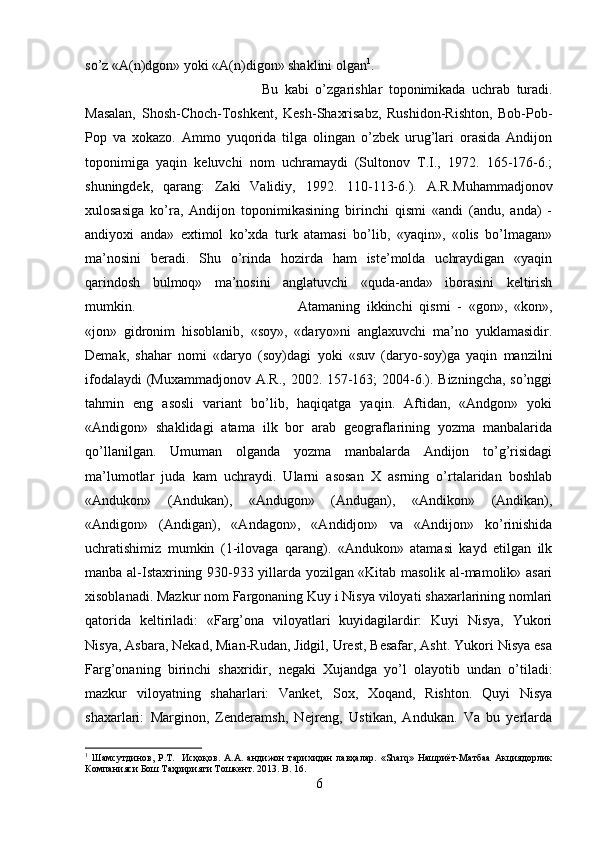 so’z «A(n)dgon» yoki «A(n)digon» shaklini olgan 1
. 
Bu   kabi   o’zgarishlar   toponimikada   uchrab   turadi.
Masalan,   Shosh-Choch-Toshkent,   Kesh-Shaxrisabz,   Rushidon-Rishton,   Bob-Pob-
Pop   va   xokazo.   Ammo   yuqorida   tilga   olingan   o’zbek   urug’lari   orasida   Andijon
toponimiga   yaqin   keluvchi   nom   uchramaydi   (Sultonov   T.I.,   1972.   165-176-6.;
shuningdek,   qarang:   Zaki   Validiy,   1992.   110-113-6.).   A.R.Muhammadjonov
xulosasiga   ko’ra,   Andijon   toponimikasining   birinchi   qismi   «andi   (andu,   anda)   -
andiyoxi   anda»   extimol   ko’xda   turk   atamasi   bo’lib,   «yaqin»,   «olis   bo’lmagan»
ma’nosini   beradi.   Shu   o’rinda   hozirda   ham   iste’molda   uchraydigan   «yaqin
qarindosh   bulmoq»   ma’nosini   anglatuvchi   «quda-anda»   iborasini   keltirish
mumkin.  Atamaning   ikkinchi   qismi   -   «gon»,   «kon»,
«jon»   gidronim   hisoblanib,   «soy»,   «daryo»ni   anglaxuvchi   ma’no   yuklamasidir.
Demak,   shahar   nomi   «daryo   (soy)dagi   yoki   «suv   (daryo-soy)ga   yaqin   manzilni
ifodalaydi  (Muxammadjonov A.R., 2002. 157-163; 2004-6.). Bizningcha, so’nggi
tahmin   eng   asosli   variant   bo’lib,   haqiqatga   yaqin.   Aftidan,   «Andgon»   yoki
«Andigon»   shaklidagi   atama   ilk   bor   arab   geograflarining   yozma   manbalarida
qo’llanilgan.   Umuman   olganda   yozma   manbalarda   Andijon   to’g’risidagi
ma’lumotlar   juda   kam   uchraydi.   Ularni   asosan   X   asrning   o’rtalaridan   boshlab
«Andukon»   (Andukan),   «Andugon»   (Andugan),   «Andikon»   (Andikan),
«Andigon»   (Andigan),   «Andagon»,   «Andidjon»   va   «Andijon»   ko’rinishida
uchratishimiz   mumkin   (1-ilovaga   qarang).   «Andukon»   atamasi   kayd   etilgan   ilk
manba al-Istaxrining 930-933 yillarda yozilgan «Kitab masolik al-mamolik» asari
xisoblanadi. Mazkur nom Fargonaning Kuy i Nisya viloyati shaxarlarining nomlari
qatorida   keltiriladi:   «Farg’ona   viloyatlari   kuyidagilardir:   Kuyi   Nisya,   Yukori
Nisya, Asbara, Nekad, Mian-Rudan, Jidgil, Urest, Besafar, Asht. Yukori Nisya esa
Farg’onaning   birinchi   shaxridir,   negaki   Xujandga   yo’l   olayotib   undan   o’tiladi:
mazkur   viloyatning   shaharlari:   Vanket,   Sox,   Xoqand,   Rishton.   Quyi   Nisya
shaxarlari:   Marginon,   Zenderamsh,   Nejreng,   Ustikan,   Andukan.   Va   bu   yerlarda
1
  Шамсутдинов,   Р.Т.     Исҳоқов.   А.А.   андижон   тарихидан   лавҳалар.   «Sharq»   Нашриёт-Матбаа   Акциядорлик
Компанияси Бош Таҳририяти Тошкент. 2013.  B . 16.
6 