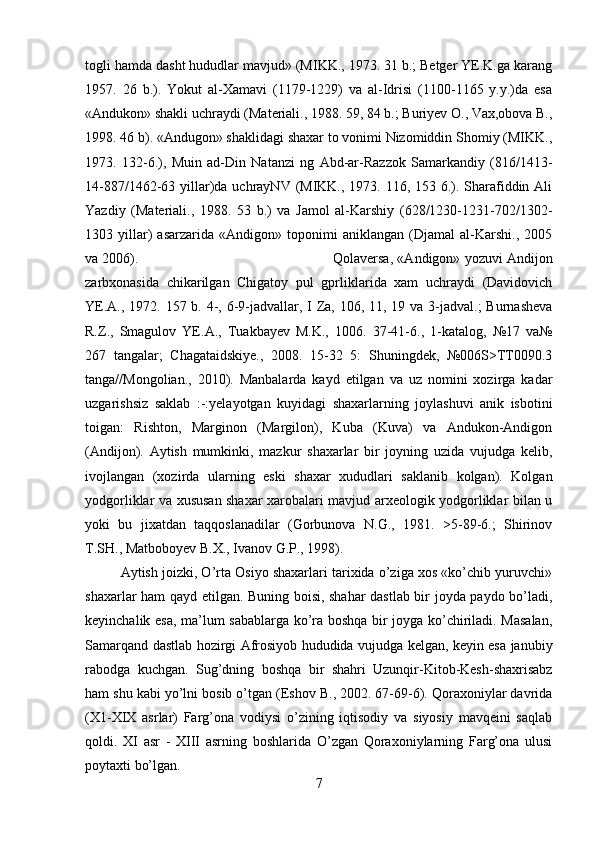 togli hamda dasht hududlar mavjud» (MIKK., 1973. 31 b.; Betger YE.K.ga karang
1957.   26   b.).   Yokut   al-Xamavi   (1179-1229)   va   al-Idrisi   (1100-1165   y.y.)da   esa
«Andukon» shakli uchraydi (Materiali., 1988. 59, 84 b.; Buriyev O., Vax,obova B.,
1998. 46 b). «Andugon» shaklidagi shaxar to vonimi Nizomiddin Shomiy (MIKK.,
1973.   132-6.),   Muin   ad-Din   Natanzi   ng   Abd-ar-Razzok   Samarkandiy   (816/1413-
14-887/1462-63 yillar)da uchrayNV (MIKK., 1973. 116, 153 6.). Sharafiddin Ali
Yazdiy   (Materiali.,   1988.   53   b.)   va   Jamol   al-Karshiy   (628/1230-1231-702/1302-
1303   yillar)   asarzarida   «Andigon»   toponimi   aniklangan   (Djamal   al-Karshi.,   2005
va 2006).  Qolaversa, «Andigon» yozuvi Andijon
zarbxonasida   chikarilgan   Chigatoy   pul   gprliklarida   xam   uchraydi   (Davidovich
YE.A., 1972. 157 b. 4-, 6-9-jadvallar, I Za, 106, 11, 19 va 3-jadval.;  Burnasheva
R.Z.,   Smagulov   YE.A.,   Tuakbayev   M.K.,   1006.   37-41-6.,   1-katalog,   №17   va№
267   tangalar;   Chagataidskiye.,   2008.   15-32   5:   Shuningdek,   №006S>TT0090.3
tanga//Mongolian.,   2010).   Manbalarda   kayd   etilgan   va   uz   nomini   xozirga   kadar
uzgarishsiz   saklab   :-:yelayotgan   kuyidagi   shaxarlarning   joylashuvi   anik   isbotini
toigan:   Rishton,   Marginon   (Margilon),   Kuba   (Kuva)   va   Andukon-Andigon
(Andijon).   Aytish   mumkinki,   mazkur   shaxarlar   bir   joyning   uzida   vujudga   kelib,
ivojlangan   (xozirda   ularning   eski   shaxar   xududlari   saklanib   kolgan).   Kolgan
yodgorliklar va xususan shaxar xarobalari mavjud arxeologik yodgorliklar bilan u
yoki   bu   jixatdan   taqqoslanadilar   (Gorbunova   N.G.,   1981.   >5-89-6.;   Shirinov
T.SH., Matboboyev B.X., Ivanov G.P., 1998). 
Aytish joizki, O’rta Osiyo shaxarlari tarixida o’ziga xos «ko’chib yuruvchi»
shaxarlar ham qayd etilgan. Buning boisi, shahar dastlab bir joyda paydo bo’ladi,
keyinchalik esa, ma’lum sabablarga ko’ra boshqa bir joyga ko’chiriladi. Masalan,
Samarqand dastlab hozirgi Afrosiyob hududida vujudga kelgan, keyin esa janubiy
rabodga   kuchgan.   Sug’dning   boshqa   bir   shahri   Uzunqir-Kitob-Kesh-shaxrisabz
ham shu kabi yo’lni bosib o’tgan (Eshov B., 2002. 67-69-6). Qoraxoniylar davrida
(X1-XIX   asrlar)   Farg’ona   vodiysi   o’zining   iqtisodiy   va   siyosiy   mavqeini   saqlab
qoldi.   XI   asr   -   XIII   asrning   boshlarida   O’zgan   Qoraxoniylarning   Farg’ona   ulusi
poytaxti bo’lgan. 
7 