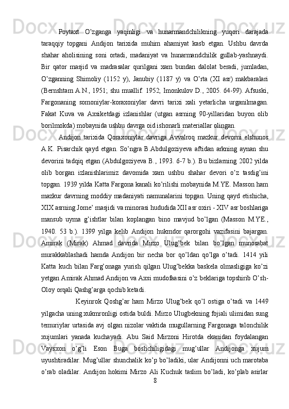 Poytaxt   O’zganga   yaqinligi   va   hunarmandchilikning   yuqori   darajada
taraqqiy   topgani   Andijon   tarixida   muhim   ahamiyat   kasb   etgan.   Ushbu   davrda
shahar   aholisining   soni   ortadi,   madaniyat   va   hunarmandchilik   gullab-yashnaydi.
Bir   qator   masjid   va   madrasalar   qurilgani   xam   bundan   dalolat   beradi,   jumladan,
O’zganning   Shimoliy   (1152   y),   Janubiy   (1187   y)   va   O’rta   (XI   asr)   makbaralari
(Bernshtam A.N., 1951; shu muallif. 1952; Imonkulov D., 2005. 64-99). Afsuski,
Fargonaning   somoniylar-koraxoniylar   davri   tarixi   xali   yetarlicha   urganilmagan.
Fakat   Kuva   va   Axsiketdagi   izlanishlar   (utgan   asrning   90-yillaridan   buyon   olib
borilmokda) mobaynida ushbu davrga oid ishonarli materiallar olingan. 
Andijon   tarixida   Qoraxoniylar   davriga   Avvalroq   mazkur   devorni   elshunos
A.K.   Pisarchik   qayd   etgan.   So’ngra   B.Abdulgoziyeva   aftidan   arkning   aynan   shu
devorini tadqiq etgan (Abdulgoziyeva B., 1993. 6-7 b.). Bu bizlarning 2002 yilda
olib   borgan   izlanishlarimiz   davomida   xam   ushbu   shahar   devori   o’z   tasdig’ini
topgan. 1939 yilda Katta Fargona kanali ko’rilishi mobaynida M.YE. Masson ham
mazkur   davrning  moddiy  madaniyati  namunalarini  topgan.  Uning  qayd  etishicha,
XIX asrning Jome’ masjidi va minorasi hududida XII asr oxiri - XIV asr boshlariga
mansub   uyma   g’ishtlar   bilan   koplangan   bino   mavjud   bo’lgan   (Masson   M.YE.,
1940.   53   b.).   1399   yilga   kelib   Andijon   hukmdor   qarorgohi   vazifasini   bajargan.
Amirak   (Mirak)   Ahmad   davrida   Mirzo   Ulug’bek   bilan   bo’lgan   munosabat
murakkablashadi   hamda   Andijon   bir   necha   bor   qo’ldan   qo’lga   o’tadi.   1414   yili
Katta   kuch   bilan   Farg’onaga   yurish   qilgan   Ulug’bekka   baskela   olmasligiga   ko’zi
yetgan Amirak Ahmad Andijon va Axsi mudofaasini o’z beklariga topshirib O’sh-
Oloy orqali Qashg’arga qochib ketadi. 
Keyinrok   Qoshg’ar   ham   Mirzo   Ulug’bek   qo’l   ostiga   o’tadi   va   1449
yilgacha uning xukmronligi ostida buldi. Mirzo Ulugbekning fojiali ulimidan sung
temuriylar   urtasida   avj   olgan   nizolar   vaktida   mugullarning   Fargonaga   talonchilik
xujumlari   yanada   kuchayadi.   Abu   Said   Mirzoni   Hirotda   ekanidan   foydalangan
Vaysxon   o’g’li   Eson   Buga   boshchiligidagi   mug’ullar   Andijonga   xujum
uyushtiradilar. Mug’ullar  shunchalik ko’p bo’ladiki, ular Andijonni  uch marotaba
o’rab   oladilar.   Andijon   hokimi   Mirzo   Ali   Kuchuk   taslim   bo’ladi,   ko’plab   asirlar
8 