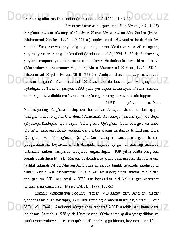 bilan mug’ullar qaytib ketadilar (Abdulaxatov N., 1996. 41-43-6.). 
Samarqand taxtiga o’tirgach Abu Said Mirzo (1451-1468)
Farg’ona   mulkini   o’zining   o’g’li   Umar   Shayx   Mirzo   Sulton   Abu   Saidga   (Mirza
Muhammad   Xaydar,   1996.   117-118-6.)   taqdim   etadi.   Bu   vaqtga   kelib   Axsi   bir
muddat   Farg’onaning   poytaxtiga   aylanadi,   ammo   Yettisuvdan   xavf   solingach,
poytaxt yana Andijonga ko’chiriladi (Abdulaxatov N., 1996. 31-59-6). Shaharning
poytaxt   maqomi   yana   bir   manbaa   -   «Tarixi   Rashidiy»da   ham   tilga   olinadi.
(Mashrabov   3.,   Raxmonov   V.,   2008;   Mirza   Muxammad   XaYdar,   1996.   190-6.:
Muxammad   Xaydar   Mirzo,   2010.   228-6.).   Andijon   shaxri   moddiy   madaniyati
tarixini   o’rganish   shartli   ravishda   XIX   asr   oxirida   boshlangan.   Aniqroq   qilib
aytadigan   bo’lsak,   bu   jarayon   1890   yilda   yer-ulpon   komissiyasi   a’zolari   shax,ar
xududiga oid dastlabki ma’lumotlarni tuplashga kirishganlaridan ibtido topgan. 
18931   yilda   mazkur
komissiyaning   Farg’ona   boshqaruvi   tomonidan   Andijon   shaxri   xaritasi   qayta
tuzilgan. Ushbu xujjatta Chordona (Chardana), Sarvontepa (Sarvantepa), Ko’ltepa
(Kyultepa-Kultepa),   Qo’shtepa,   Yalang’och   Qo’rg’on,   Qora   Kurgen   va   Eski
Qo’rg’on   kabi   arxeologik   yodgorliklar   ilk   bor   shaxar   xaritasiga   tushirilgan.   Qora
Qo’rg’on   va   Yalang’och   Qo’rg’ondan   tashqari   sanab   o’tilgan   barcha
yodgorliklardan   keyinchalik   turli   darajada   saqlanib   qolgan   va   ulardagi   madaniy
qatlamlar   imkon   darajasida   aniqlanib   urganrshgan.   1939   yilda   Katta   Farg’ona
kanali qurilishida M. YE. Masson boshchiligida arxeologik nazorat ekspeditsiyasi
tashkil   qilinadi.   M.YE.Masson   Andijonga   kelganida   tanikli   ustazoda   sulolasining
vakili   Yusup   Ali   Muxammad   (Yusuf   Ali   Musayev)   unga   shaxar   xududidan
topilgan   va   XIII   asr   oxiri   -   XIV   asr   boshlariga   oid   koliplangan   «terraqot
plitka»larini etgan etadi (Masson M.YE., 1979. 150-6.). 
Mazkur   ekspeditsiya   ikkinchi   raxbari   V.D.Jukov   xam   Andijon   shaxar
yodgorliklari bilan v-nshpib, X-X1 asr arxeologik materiallarini qayd etadi (Jukov
V.D.,   -51.   74-6.).   Andijonni   o’rganishga   etnograf   A.K.Pisarchik   ham   katta   xissa
qo’shgan.  Lastlab u 1938 yilda Uzkomstaris (O’zbekiston qadim yodgorliklari va
san’at namunalarini qo’riqlash qo’mitasi) topshirigiga binoan, keyinchaliksa 1944-
9 