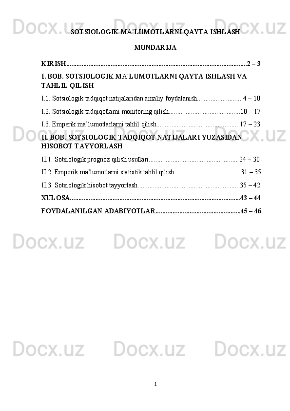 SOTSIOLOGIK M A’ LUMOTLARNI QAYTA ISHLASH
MUNDARIJA
KIRISH..........................................................................................................2 – 3 
I. BOB. SOTSIOLOGIK M A’ LUMOTLARNI QAYTA ISHLASH VA 
TAHLIL QILISH
I.1. Sotsiologik tadqiqot natijalaridan amaliy foydalanish...........................4 – 10 
I.2. Sotsiologik tadqiqotlarni monitoring qilish..........................................10 – 17 
I.3. Emperik ma’lumotlarlarni tahlil qilish.................................................17 – 23 
II. BOB. SOTSIOLOGIK TADQIQOT NATIJALARI YUZASIDAN 
HISOBOT TAYYORLASH
II.1. Sotsiologik prognoz qilish usullari.....................................................24 – 30 
II.2. Emperik ma’lumotlarni statistik tahlil qilish.......................................31 – 35 
II.3. Sotsiologik hisobot tayyorlash............................................................35 – 42 
XULOSA....................................................................................................43 – 44  
FOYDALANILGAN ADABIYOTLAR..................................................45 – 46 
1 