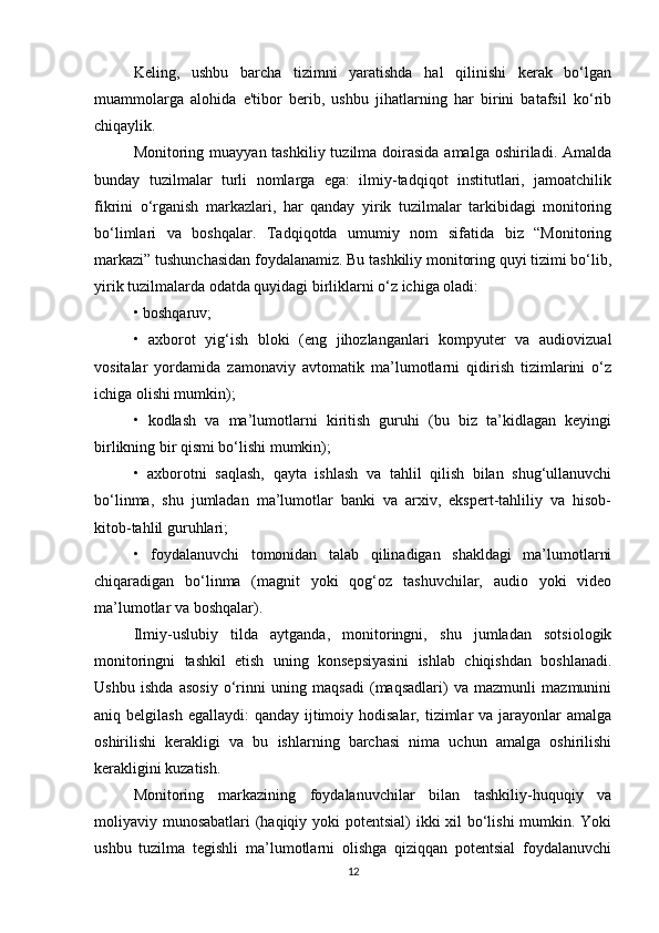 Keling,   ushbu   barcha   tizimni   yaratishda   hal   qilinishi   kerak   bo‘lgan
muammolarga   alohida   e'tibor   berib,   ushbu   jihatlarning   har   birini   batafsil   ko‘rib
chiqaylik.
Monitoring muayyan tashkiliy tuzilma doirasida amalga  oshiriladi. Amalda
bunday   tuzilmalar   turli   nomlarga   ega:   ilmiy-tadqiqot   institutlari,   jamoatchilik
fikrini   o‘rganish   markazlari,   har   qanday   yirik   tuzilmalar   tarkibidagi   monitoring
bo‘limlari   va   boshqalar.   Tadqiqotda   umumiy   nom   sifatida   biz   “Monitoring
markazi” tushunchasidan foydalanamiz. Bu tashkiliy monitoring quyi tizimi bo‘lib,
yirik tuzilmalarda odatda quyidagi birliklarni o‘z ichiga oladi:
• boshqaruv;
•   axborot   yig‘ish   bloki   (eng   jihozlanganlari   kompyuter   va   audiovizual
vositalar   yordamida   zamonaviy   avtomatik   ma’lumotlarni   qidirish   tizimlarini   o‘z
ichiga olishi mumkin);
•   kodlash   va   ma’lumotlarni   kiritish   guruhi   (bu   biz   ta’kidlagan   keyingi
birlikning bir qismi bo‘lishi mumkin);
•   axborotni   saqlash,   qayta   ishlash   va   tahlil   qilish   bilan   shug‘ullanuvchi
bo‘linma,   shu   jumladan   ma’lumotlar   banki   va   arxiv,   ekspert-tahliliy   va   hisob-
kitob-tahlil guruhlari;
•   foydalanuvchi   tomonidan   talab   qilinadigan   shakldagi   ma’lumotlarni
chiqaradigan   bo‘linma   (magnit   yoki   qog‘oz   tashuvchilar,   audio   yoki   video
ma’lumotlar va boshqalar).
Ilmiy-uslubiy   tilda   aytganda,   monitoringni,   shu   jumladan   sotsiologik
monitoringni   tashkil   etish   uning   konsepsiyasini   ishlab   chiqishdan   boshlanadi.
Ushbu   ishda   asosiy   o‘rinni   uning   maqsadi   (maqsadlari)   va   mazmunli   mazmunini
aniq belgilash egallaydi:  qanday ijtimoiy hodisalar,  tizimlar  va jarayonlar  amalga
oshirilishi   kerakligi   va   bu   ishlarning   barchasi   nima   uchun   amalga   oshirilishi
kerakligini kuzatish.
Monitoring   markazining   foydalanuvchilar   bilan   tashkiliy-huquqiy   va
moliyaviy munosabatlari (haqiqiy yoki  potentsial)  ikki  xil  bo‘lishi mumkin. Yoki
ushbu   tuzilma   tegishli   ma’lumotlarni   olishga   qiziqqan   potentsial   foydalanuvchi
12 