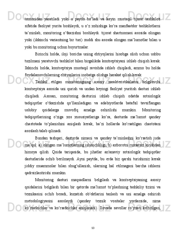 tomonidan   yaratiladi   yoki   u   paydo   bo‘ladi   va   keyin   mustaqil   tijorat   tashkiloti
sifatida   faoliyat   yurita   boshlaydi,   u   o‘z   xohishiga   ko‘ra   manfaatdor   tashkilotlarni
ta’minlab,   monitoring   o‘tkazishni   boshlaydi.   tijorat   shartnomasi   asosida   olingan
yoki   (ikkinchi  variantning  bir  turi)  xuddi  shu   asosda  olingan  ma’lumotlar  bilan   u
yoki bu monitoring uchun buyurtmalar.
Birinchi   holda,   iloji   boricha   uning   ehtiyojlarini   hisobga   olish   uchun   ushbu
tuzilmani yaratuvchi tashkilot bilan birgalikda kontseptsiyani ishlab chiqish kerak.
Ikkinchi   holda,   kontseptsiya   mustaqil   ravishda   ishlab   chiqiladi,   ammo   bu   holda
foydalanuvchilarning ehtiyojlarini inobatga olishga harakat qilish kerak.
Tashkil   etilgan   monitoringning   asosiy   xarakteristikalarini   belgilovchi
kontseptsiya   asosida   uni   qurish   va   undan   keyingi   faoliyat   yuritish   dasturi   ishlab
chiqiladi.   Asosan,   monitoring   dasturini   ishlab   chiqish   odatda   sotsiologik
tadqiqotlar   o‘tkazishda   qo‘llaniladigan   va   adabiyotlarda   batafsil   tavsiflangan
uslubiy   qoidalarga   muvofiq   amalga   oshirilishi   mumkin.   Monitoring
tadqiqotlarining   o‘ziga   xos   xususiyatlariga   ko‘ra,   dasturda   ma’lumot   qanday
chastotada   to‘planishini   aniqlash   kerak,   ba’zi   hollarda   ko‘rsatilgan   chastotani
asoslash talab qilinadi.
Bundan   tashqari,   dasturda   nimani   va   qanday   ta’minlashni   ko‘rsatish   juda
ma’qul: a) olingan ma’lumotlarning ishonchliligi; b) axborotni ruxsatsiz kirishdan
himoya   qilish.   Qoida   tariqasida,   bu   jihatlar   an'anaviy   sotsiologik   tadqiqotlar
dasturlarida   ochib   berilmaydi.   Ayni   paytda,   bu   erda   biz   qarshi   turishimiz   kerak
jiddiy   muammolar   bilan   shug‘ullanish,   ularning   hal   etilmagani   barcha   ishlarni
qadrsizlantirishi mumkin.
Monitoring   dasturi   maqsadlarni   belgilash   va   kontseptsiyaning   asosiy
qoidalarini   belgilash   bilan   bir   qatorda   ma’lumot   to‘plashning   tashkiliy   tizimi   va
texnikasini   ochib   beradi,   kuzatish   ob'ektlarini   tanlash   va   uni   amalga   oshirish
metodologiyasini   asoslaydi   (qanday   texnik   vositalar   yordamida,   nima
ko‘rsatkichlar   va   ko‘rsatkichlar   aniqlanadi).   Ilovada   savollar   ro‘yxati   keltirilgan,
13 