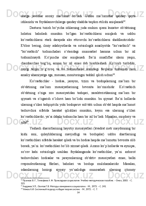 ularga   javoblar   asosiy   ma’lumot   bo‘ladi.   Ushbu   ma’lumotlar   qanday   qayta
ishlanishi va foydalanuvchilarga qanday shaklda taqdim etilishi aniqlanadi 12
.
Dasturni   tuzish   bo‘yicha   ishlarning   juda   muhim   qismi   kuzatuv   ob'ektining
holatini   baholash   mumkin   bo‘lgan   ko‘rsatkichlarni   aniqlash   va   ushbu
ko‘rsatkichlarni   etarli   darajada   aks   ettiruvchi   ko‘rsatkichlarni   shakllantirishdir.
E'tibor   bering,   ilmiy   adabiyotlarda   va   sotsiologik   amaliyotda   "ko‘rsatkich"   va
"ko‘rsatkich"   tushunchalari   o‘rtasidagi   munosabat   hamma   uchun   bir   xil
tushunilmaydi.   Ko‘pincha   ular   aniqlanadi.   Ba’zi   mualliflar   ularni   yaqin,
chambarchas   bog‘liq,   ammo   bir   xil   emas   deb   hisoblashadi.   Ko‘rinib   turibdiki,
oxirgi   talqin   to‘g‘riroq   va   bu   tushunchalar   orasidagi   farqlarni   tushunish   ham
amaliy ahamiyatga ega, xususan, monitoringni tashkil qilish uchun 13
.
Ko‘rsatkichlar   -   hodisa,   jarayon,   tizim   va   boshqalarning   ma’lum   bir
ob'ektining   ma’lum   xususiyatlarining   bevosita   ko‘rinishidir.   Ko‘rsatkich
ob'ektning   o‘ziga   xos   xususiyatidan   tashqari,   xarakteristikaning   ma’lum   bir
qiymati   va   o‘zgarish   o‘lchovi   ham   bo‘lishi   mumkin.   bu   qiymat.   Ba’zi   hollarda
ularning o‘zlari tadqiqotchi yoki boshqaruv sub'ekti uchun ob'ekt haqida ma’lumot
tashuvchisi   sifatida   harakat   qilishlari   mumkin,   keyin   esa   ularning   o‘zlari
ko‘rsatkichlardir, ya’ni ikkala tushuncha ham bir xil bo‘ladi. Masalan, miqdoriy va
sifat 14
.
Yashash sharoitlarining hayotiy xususiyatlari (kvadrat metr maydonning bir
kishi   soni,   qulayliklarning   mavjudligi   va   boshqalar)   ushbu   shartlarning
ko‘rsatkichlari sifatida harakat qiladi va bu hodisa haqida ma’lumotni bevosita olib
boradi, ya’ni. ko‘rsatkichlari bo‘lib xizmat qiladi. Ammo ko‘p hollarda va ayniqsa,
so‘rov   kabi   sotsiologik   usuldan   foydalanganda   ko‘rsatkichlar,   ya’ni.   axborot
tashuvchilari   hodisalar   va   jarayonlarning   ob'ektiv   xususiyatlari   emas,   balki
respondentlarning   fikrlari,   baholari   va   boshqa   mulohazalaridir.   Masalan,
odamlarning   hozirgi   siyosiy   yo‘nalishga   munosabati   ularning   ijtimoiy
12
 Пузиков В. Г., Тимофеев А. Ф. Прикладная социология: Учебно-методическое пособие. – Омск, 2003. – C. 
323.
13
 Андреев Э.П., Осипов Г.В. Методы измерения в социологии. - М., 1973. – C. 241.
14
 Уёмов А.И. Системный подход и общая теория систем. - М., 1972. - С. 7.
14 