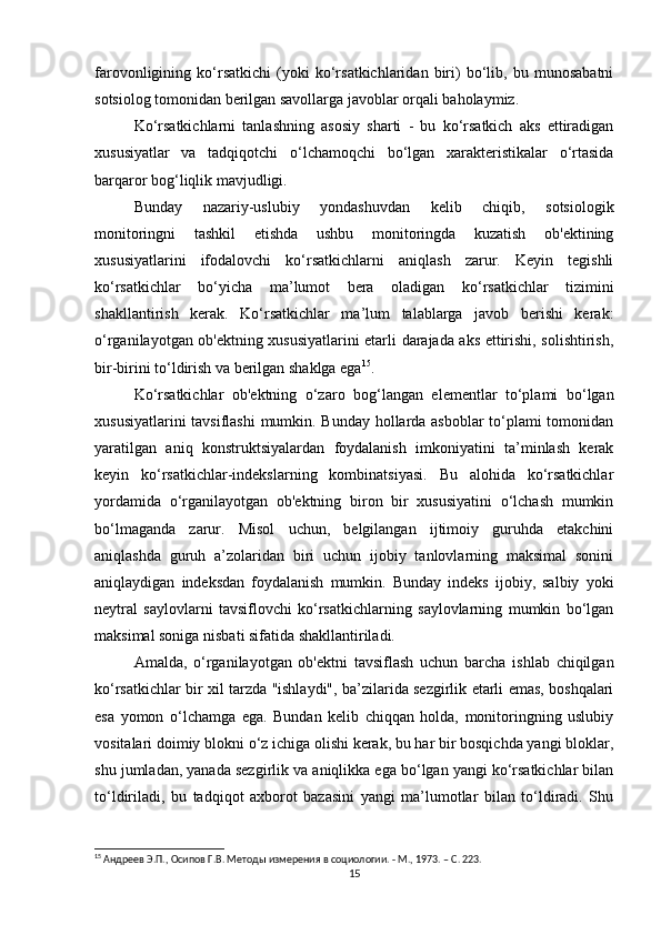 farovonligining   ko‘rsatkichi   (yoki   ko‘rsatkichlaridan   biri)   bo‘lib,   bu   munosabatni
sotsiolog tomonidan berilgan savollarga javoblar orqali baholaymiz.
Ko‘rsatkichlarni   tanlashning   asosiy   sharti   -   bu   ko‘rsatkich   aks   ettiradigan
xususiyatlar   va   tadqiqotchi   o‘lchamoqchi   bo‘lgan   xarakteristikalar   o‘rtasida
barqaror bog‘liqlik mavjudligi.
Bunday   nazariy-uslubiy   yondashuvdan   kelib   chiqib,   sotsiologik
monitoringni   tashkil   etishda   ushbu   monitoringda   kuzatish   ob'ektining
xususiyatlarini   ifodalovchi   ko‘rsatkichlarni   aniqlash   zarur.   Keyin   tegishli
ko‘rsatkichlar   bo‘yicha   ma’lumot   bera   oladigan   ko‘rsatkichlar   tizimini
shakllantirish   kerak.   Ko‘rsatkichlar   ma’lum   talablarga   javob   berishi   kerak:
o‘rganilayotgan ob'ektning xususiyatlarini etarli darajada aks ettirishi, solishtirish,
bir-birini to‘ldirish va berilgan shaklga ega 15
.
Ko‘rsatkichlar   ob'ektning   o‘zaro   bog‘langan   elementlar   to‘plami   bo‘lgan
xususiyatlarini tavsiflashi mumkin. Bunday hollarda asboblar  to‘plami tomonidan
yaratilgan   aniq   konstruktsiyalardan   foydalanish   imkoniyatini   ta’minlash   kerak
keyin   ko‘rsatkichlar-indekslarning   kombinatsiyasi.   Bu   alohida   ko‘rsatkichlar
yordamida   o‘rganilayotgan   ob'ektning   biron   bir   xususiyatini   o‘lchash   mumkin
bo‘lmaganda   zarur.   Misol   uchun,   belgilangan   ijtimoiy   guruhda   etakchini
aniqlashda   guruh   a’zolaridan   biri   uchun   ijobiy   tanlovlarning   maksimal   sonini
aniqlaydigan   indeksdan   foydalanish   mumkin.   Bunday   indeks   ijobiy,   salbiy   yoki
neytral   saylovlarni   tavsiflovchi   ko‘rsatkichlarning   saylovlarning   mumkin   bo‘lgan
maksimal soniga nisbati sifatida shakllantiriladi.
Amalda,   o‘rganilayotgan   ob'ektni   tavsiflash   uchun   barcha   ishlab   chiqilgan
ko‘rsatkichlar bir xil tarzda "ishlaydi", ba’zilarida sezgirlik etarli emas, boshqalari
esa   yomon   o‘lchamga   ega.   Bundan   kelib   chiqqan   holda,   monitoringning   uslubiy
vositalari doimiy blokni o‘z ichiga olishi kerak, bu har bir bosqichda yangi bloklar,
shu jumladan, yanada sezgirlik va aniqlikka ega bo‘lgan yangi ko‘rsatkichlar bilan
to‘ldiriladi,   bu   tadqiqot   axborot   bazasini   yangi   ma’lumotlar   bilan   to‘ldiradi.   Shu
15
 Андреев Э.П., Осипов Г.В. Методы измерения в социологии. - М., 1973. – C. 223.
15 