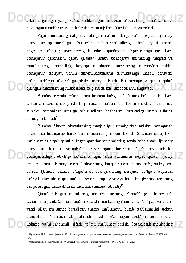 bilan   birga,   agar   yangi   ko‘rsatkichlar   ilgari   sinovdan   o‘tkazilmagan   bo‘lsa,   unda
sozlangan asboblarni sinab ko‘rish uchun tajriba o‘tkazish tavsiya etiladi.
Agar   monitoring   natijasida   olingan   ma’lumotlarga   ko‘ra,   tegishli   ijtimoiy
jarayonlarning   borishiga   ta’sir   qilish   uchun   mo‘ljallangan   davlat   yoki   jamoat
organlari   ushbu   jarayonlarning   borishini   qandaydir   o‘zgartirishga   qaratilgan
boshqaruv   qarorlarini   qabul   qilsalar   (ushbu   boshqaruv   tizimining   maqsad   va
manfaatlariga   muvofiq),   keyingi   muntazam   monitoring   o‘lchovlari   ushbu
boshqaruv   faoliyati   uchun   fikr-mulohazalarni   ta’minlashga   imkon   beruvchi
ko‘rsatkichlarni   o‘z   ichiga   olishi   tavsiya   etiladi.   Bu   boshqaruv   qarori   qabul
qilingan shaxslarning munosabati to‘g‘risida ma’lumot olishni anglatadi.
Bunday  tizimda  teskari   aloqa  boshqariladigan  ob'ektning  holati  va   berilgan
dasturga   muvofiq   o‘zgarishi   to‘g‘risidagi   ma’lumotlar   tizimi   shaklida   boshqaruv
sub'ekti   tomonidan   amalga   oshiriladigan   boshqaruv   harakatiga   javob   sifatida
namoyon bo‘ladi 16
.
Bunday   fikr-mulohazalarning   mavjudligi   ijtimoiy   rivojlanishni   boshqarish
jarayonida   boshqaruv   harakatlarini   tuzatishga   imkon   beradi.   Shunday   qilib,   fikr-
mulohazalar orqali qabul qilingan qarorlar samaradorligi tezda baholanadi. Ijtimoiy
jarayonlar   kerakli   yo‘nalishda   rivojlangan   taqdirda,   boshqaruv   sub'ekti
boshqariladigan   ob'ektga   ko‘zda   tutilgan   ta’sir   sxemasini   saqlab   qoladi.   Ijobiy
teskari   aloqa   ijtimoiy   tizim   faoliyatining   barqarorligini   pasaytiradi,   salbiy   esa
ortadi.   Ijtimoiy   tizimni   o‘zgartirish   boshqaruvning   maqsadi   bo‘lgan   taqdirda,
ijobiy teskari aloqa qo‘llaniladi. Biroq, tanqidiy vaziyatlarda bu ijtimoiy tizimning
barqarorligini zaiflashtirishi mumkin (nazorat ob'ekti) 17
.
Qabul   qilingan   monitoring   ma’lumotlarining   ishonchliligini   ta’minlash
uchun, shu jumladan, uni taqdim etuvchi manbaning (namunada bo‘lgan va vaqti-
vaqti   bilan   ma’lumot   beradigan   shaxs)   ma’lumotni   buzib   tashlamasligi   uchun
qiziqishini ta’minlash juda muhimdir. puxta o‘ylanmagan javoblarni bermaslik va
hokazo,   ya’ni   ishonchli,   sifatli,   to‘g‘ri   ma’lumot   berish.   Sotsiologik   monitoring
16
 Пузиков В. Г., Тимофеев А. Ф. Прикладная социология: Учебно-методическое пособие. – Омск, 2003. – C. 
327.
17
 Андреев Э.П., Осипов Г.В. Методы измерения в социологии. - М., 1973. – C. 232.
16
