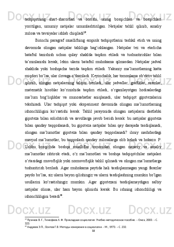tadqiqotning   shart-sharoitlari   va   borishi,   uning   bosqichlari   va   bosqichlari
yoritilgan,   umumiy   natijalar   umumlashtirilgan.   Natijalar   tahlil   qilinib,   amaliy
xulosa va tavsiyalar ishlab chiqiladi 19
.
Birinchi   paragraf   muallifning   empirik   tadqiqotlarini   tashkil   etish   va   uning
davomida   olingan   natijalar   tahliliga   bag‘ishlangan.   Natijalar   tez   va   etarlicha
batafsil   tanishish   uchun   qulay   shaklda   taqdim   etiladi   va   tushuntirishlar   bilan
ta’minlanishi   kerak,   lekin   ularni   batafsil   muhokama   qilmasdan.   Natijalar   jadval
shaklida   yoki   boshqacha   tarzda   taqdim   etiladi.   Yakuniy   ma’lumotlarning   katta
miqdori bo‘lsa, ular ilovaga o‘tkaziladi. Keyinchalik, har tomonlama ob'ektiv tahlil
qilinib,   olingan   natijalarning   talqini   beriladi,   ular   jadvallar,   grafiklar,   rasmlar,
matematik   hisoblar   ko‘rinishida   taqdim   etiladi,   o‘rganilayotgan   hodisalardagi
ma’lum   bog‘liqliklar   va   munosabatlar   aniqlanadi,   ular   tadqiqot   gipotezalarini
tekshiradi.   Ular   tadqiqot   yoki   eksperiment   davomida   olingan   ma’lumotlarning
ishonchliligini   ko‘rsatishi   kerak.   Tahlil   jarayonida   olingan   natijalarni   dastlabki
gipoteza   bilan   solishtirish   va   savollarga   javob   berish   kerak:   bu   natijalar   gipoteza
bilan   qanday   taqqoslanadi,   bu   gipoteza   natijalar   bilan   qay   darajada   tasdiqlanadi,
olingan   ma’lumotlar   gipoteza   bilan   qanday   taqqoslanadi?   ilmiy   nashrlardagi
mavjud  ma’lumotlar,   bu  taqqoslash   qanday   xulosalarga   olib  keladi   va  hokazo.   P.
Ushbu   bosqichda   boshqa   mualliflar   tomonidan   olingan   nazariy   va   amaliy
ma’lumotlar   ishtirok   etadi,   o‘z   ma’lumotlari   va   boshqa   tadqiqotchilar   natijalari
o‘rtasidagi muvofiqlik yoki nomuvofiqlik tahlil qilinadi va olingan ma’lumotlarga
tushuntirish   beriladi.   Agar   muhokama   paytida   hali   tasdiqlanmagan   yangi   farazlar
paydo bo‘lsa, siz ularni bayon qilishingiz va ularni tasdiqlashning mumkin bo‘lgan
usullarini   ko‘rsatishingiz   mumkin.   Agar   gipotezani   tasdiqlamaydigan   salbiy
natijalar   olinsa,   ular   ham   bayon   qilinishi   kerak.   Bu   ishning   ishonchliligi   va
ishonchliligini beradi 20
.
19
 Пузиков В. Г., Тимофеев А. Ф. Прикладная социология: Учебно-методическое пособие. – Омск, 2003. – C. 
323.
20
 Андреев Э.П., Осипов Г.В. Методы измерения в социологии. - М., 1973. – C. 232.
18