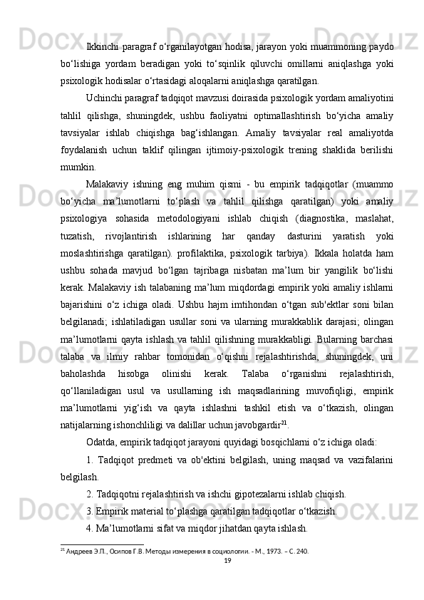 Ikkinchi paragraf o‘rganilayotgan hodisa, jarayon yoki muammoning paydo
bo‘lishiga   yordam   beradigan   yoki   to‘sqinlik   qiluvchi   omillarni   aniqlashga   yoki
psixologik hodisalar o‘rtasidagi aloqalarni aniqlashga qaratilgan.
Uchinchi paragraf tadqiqot mavzusi doirasida psixologik yordam amaliyotini
tahlil   qilishga,   shuningdek,   ushbu   faoliyatni   optimallashtirish   bo‘yicha   amaliy
tavsiyalar   ishlab   chiqishga   bag‘ishlangan.   Amaliy   tavsiyalar   real   amaliyotda
foydalanish   uchun   taklif   qilingan   ijtimoiy-psixologik   trening   shaklida   berilishi
mumkin.
Malakaviy   ishning   eng   muhim   qismi   -   bu   empirik   tadqiqotlar   (muammo
bo‘yicha   ma’lumotlarni   to‘plash   va   tahlil   qilishga   qaratilgan)   yoki   amaliy
psixologiya   sohasida   metodologiyani   ishlab   chiqish   (diagnostika,   maslahat,
tuzatish,   rivojlantirish   ishlarining   har   qanday   dasturini   yaratish   yoki
moslashtirishga   qaratilgan).   profilaktika,   psixologik   tarbiya).   Ikkala   holatda   ham
ushbu   sohada   mavjud   bo‘lgan   tajribaga   nisbatan   ma’lum   bir   yangilik   bo‘lishi
kerak. Malakaviy ish talabaning ma’lum miqdordagi empirik yoki amaliy ishlarni
bajarishini   o‘z   ichiga   oladi.   Ushbu   hajm   imtihondan   o‘tgan   sub'ektlar   soni   bilan
belgilanadi;   ishlatiladigan   usullar   soni   va   ularning   murakkablik   darajasi;   olingan
ma’lumotlarni  qayta  ishlash   va tahlil   qilishning  murakkabligi. Bularning  barchasi
talaba   va   ilmiy   rahbar   tomonidan   o‘qishni   rejalashtirishda,   shuningdek,   uni
baholashda   hisobga   olinishi   kerak.   Talaba   o‘rganishni   rejalashtirish,
qo‘llaniladigan   usul   va   usullarning   ish   maqsadlarining   muvofiqligi,   empirik
ma’lumotlarni   yig‘ish   va   qayta   ishlashni   tashkil   etish   va   o‘tkazish,   olingan
natijalarning ishonchliligi va dalillar uchun javobgardir 21
.
Odatda, empirik tadqiqot jarayoni quyidagi bosqichlarni o‘z ichiga oladi:
1.   Tadqiqot   predmeti   va   ob'ektini   belgilash,   uning   maqsad   va   vazifalarini
belgilash.
2. Tadqiqotni rejalashtirish va ishchi gipotezalarni ishlab chiqish.
3. Empirik material to‘plashga qaratilgan tadqiqotlar o‘tkazish.
4. Ma’lumotlarni sifat va miqdor jihatdan qayta ishlash.
21
 Андреев Э.П., Осипов Г.В. Методы измерения в социологии. - М., 1973. – C. 240.
19 