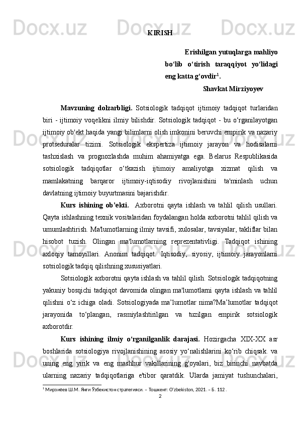 KIRISH
Erishilgan yutuqlarga mahliyo
bo‘lib   o‘tirish   taraqqiyot   yo‘lidagi
eng katta g‘ovdir 1
.
Shavkat Mirziyoyev
Mavzuning   dolzarbligi.   Sotsiologik   tadqiqot   ijtimoiy   tadqiqot   turlaridan
biri   -  ijtimoiy  voqelikni  ilmiy bilishdir.  Sotsiologik  tadqiqot   -  bu o‘rganilayotgan
ijtimoiy ob'ekt haqida yangi bilimlarni olish imkonini beruvchi empirik va nazariy
protseduralar   tizimi.   Sotsiologik   ekspertiza   ijtimoiy   jarayon   va   hodisalarni
tashxislash   va   prognozlashda   muhim   ahamiyatga   ega.   Belarus   Respublikasida
sotsiologik   tadqiqotlar   o‘tkazish   ijtimoiy   amaliyotga   xizmat   qilish   va
mamlakatning   barqaror   ijtimoiy-iqtisodiy   rivojlanishini   ta'minlash   uchun
davlatning ijtimoiy buyurtmasini bajarishdir.
Kurs   ishining   ob’ekti.     Axborotni   qayta   ishlash   va   tahlil   qilish   usullari.
Qayta ishlashning texnik vositalaridan foydalangan holda axborotni tahlil qilish va
umumlashtirish. Ma'lumotlarning ilmiy tavsifi, xulosalar, tavsiyalar, takliflar bilan
hisobot   tuzish.   Olingan   ma'lumotlarning   reprezentativligi.   Tadqiqot   ishining
axloqiy   tamoyillari.   Anonim   tadqiqot.   Iqtisodiy,   siyosiy,   ijtimoiy   jarayonlarni
sotsiologik tadqiq qilishning xususiyatlari.
Sotsiologik axborotni qayta ishlash va tahlil qilish. Sotsiologik tadqiqotning
yakuniy bosqichi  tadqiqot davomida olingan ma'lumotlarni qayta ishlash va tahlil
qilishni   o‘z   ichiga   oladi.   Sotsiologiyada   ma’lumotlar   nima?Ma’lumotlar   tadqiqot
jarayonida   to‘plangan,   rasmiylashtirilgan   va   tuzilgan   empirik   sotsiologik
axborotdir.
Kurs   ishining   ilmiy   o‘rganilganlik   darajasi.   Hozirgacha   XIX-XX   asr
boshlarida   sotsiologiya   rivojlanishining   asosiy   yo‘nalishlarini   ko‘rib   chiqsak.   va
uning   eng   yirik   va   eng   mashhur   vakillarining   g'oyalari,   biz   birinchi   navbatda
ularning   nazariy   tadqiqotlariga   e'tibor   qaratdik.   Ularda   jamiyat   tushunchalari,
1
 Мирзиёев Ш.М. Янги Ўзбекистон стратегияси. – Тошкент: O‘zbekiston, 2021. – Б. 112 .
2