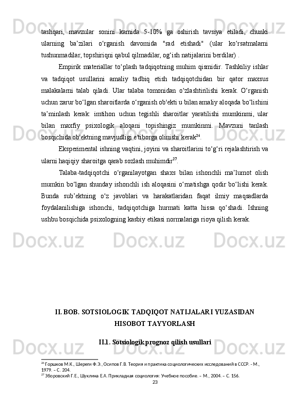 tashqari,   mavzular   sonini   kamida   5-10%   ga   oshirish   tavsiya   etiladi,   chunki
ularning   ba’zilari   o‘rganish   davomida   "rad   etishadi"   (ular   ko‘rsatmalarni
tushunmadilar, topshiriqni qabul qilmadilar, og‘ish natijalarini berdilar) .
Empirik   materiallar   to‘plash   tadqiqotning   muhim   qismidir.   Tashkiliy   ishlar
va   tadqiqot   usullarini   amaliy   tadbiq   etish   tadqiqotchidan   bir   qator   maxsus
malakalarni   talab   qiladi.   Ular   talaba   tomonidan   o‘zlashtirilishi   kerak.   O‘rganish
uchun zarur bo‘lgan sharoitlarda o‘rganish ob'ekti u bilan amaliy aloqada bo‘lishini
ta’minlash   kerak:   imtihon   uchun   tegishli   sharoitlar   yaratilishi   mumkinmi,   ular
bilan   maxfiy   psixologik   aloqani   topishingiz   mumkinmi.   Mavzuni   tanlash
bosqichida ob'ektning mavjudligi e'tiborga olinishi kerak 26
.
Eksperimental ishning vaqtini, joyini va sharoitlarini to‘g‘ri rejalashtirish va
ularni haqiqiy sharoitga qarab sozlash muhimdir 27
.
Talaba-tadqiqotchi   o‘rganilayotgan   shaxs   bilan   ishonchli   ma’lumot   olish
mumkin bo‘lgan shunday ishonchli  ish aloqasini  o‘rnatishga  qodir bo‘lishi  kerak.
Bunda   sub’ektning   o‘z   javoblari   va   harakatlaridan   faqat   ilmiy   maqsadlarda
foydalanilishiga   ishonchi,   tadqiqotchiga   hurmati   katta   hissa   qo‘shadi.   Ishning
ushbu bosqichida psixologning kasbiy etikasi normalariga rioya qilish kerak.
II. BOB. SOTSIOLOGIK TADQIQOT NATIJALARI YUZASIDAN
HISOBOT TAYYORLASH
II.1. Sotsiologik prognoz qilish usullari
26
 Горшков М.К., Шереги Ф.Э., Осипов Г.В. Теория и практика социологических исследований в СССР. - М., 
1979. – C. 204.
27
 Зборовский Г.Е., Шуклина Е.А. Прикладная социология: Учебное пособие. – М., 2004. – C. 156.
23 