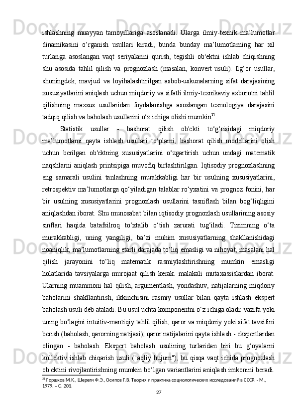 ishlashning   muayyan   tamoyillariga   asoslanadi.   Ularga   ilmiy-texnik   ma’lumotlar
dinamikasini   o‘rganish   usullari   kiradi,   bunda   bunday   ma’lumotlarning   har   xil
turlariga   asoslangan   vaqt   seriyalarini   qurish,   tegishli   ob'ektni   ishlab   chiqishning
shu   asosida   tahlil   qilish   va   prognozlash   (masalan,   konvert   usuli).   Ilg‘or   usullar,
shuningdek,   mavjud   va   loyihalashtirilgan   asbob-uskunalarning   sifat   darajasining
xususiyatlarini aniqlash uchun miqdoriy va sifatli ilmiy-texnikaviy axborotni tahlil
qilishning   maxsus   usullaridan   foydalanishga   asoslangan   texnologiya   darajasini
tadqiq qilish va baholash usullarini o‘z ichiga olishi mumkin 31
. 
Statistik   usullar   -   bashorat   qilish   ob'ekti   to‘g‘risidagi   miqdoriy
ma’lumotlarni   qayta   ishlash   usullari   to‘plami,   bashorat   qilish   modellarini   olish
uchun   berilgan   ob'ektning   xususiyatlarini   o‘zgartirish   uchun   undagi   matematik
naqshlarni   aniqlash   printsipiga   muvofiq  birlashtirilgan.   Iqtisodiy   prognozlashning
eng   samarali   usulini   tanlashning   murakkabligi   har   bir   usulning   xususiyatlarini,
retrospektiv ma’lumotlarga qo‘yiladigan talablar ro‘yxatini va prognoz fonini, har
bir   usulning   xususiyatlarini   prognozlash   usullarini   tasniflash   bilan   bog‘liqligini
aniqlashdan iborat. Shu munosabat bilan iqtisodiy prognozlash usullarining asosiy
sinflari   haqida   batafsilroq   to‘xtalib   o‘tish   zarurati   tug‘iladi.   Tizimning   o‘ta
murakkabligi,   uning   yangiligi,   ba’zi   muhim   xususiyatlarning   shakllanishidagi
noaniqlik, ma’lumotlarning etarli darajada to‘liq emasligi va nihoyat, masalani hal
qilish   jarayonini   to‘liq   matematik   rasmiylashtirishning   mumkin   emasligi
holatlarida   tavsiyalarga   murojaat   qilish   kerak.   malakali   mutaxassislardan   iborat.
Ularning   muammoni   hal   qilish,   argumentlash,   yondashuv,   natijalarning   miqdoriy
baholarini   shakllantirish,   ikkinchisini   rasmiy   usullar   bilan   qayta   ishlash   ekspert
baholash usuli deb ataladi. Bu usul uchta komponentni o‘z ichiga oladi: vazifa yoki
uning bo‘lagini intuitiv-mantiqiy tahlil qilish; qaror va miqdoriy yoki sifat tavsifini
berish (baholash, qarorning natijasi); qaror natijalarini qayta ishlash - ekspertlardan
olingan   -   baholash.   Ekspert   baholash   usulining   turlaridan   biri   bu   g‘oyalarni
kollektiv ishlab chiqarish usuli ("aqliy hujum"), bu qisqa vaqt ichida prognozlash
ob'ektini rivojlantirishning mumkin bo‘lgan variantlarini aniqlash imkonini beradi.
31
 Горшков М.К., Шереги Ф.Э., Осипов Г.В. Теория и практика социологических исследований в СССР. - М., 
1979. – C. 201.
27 