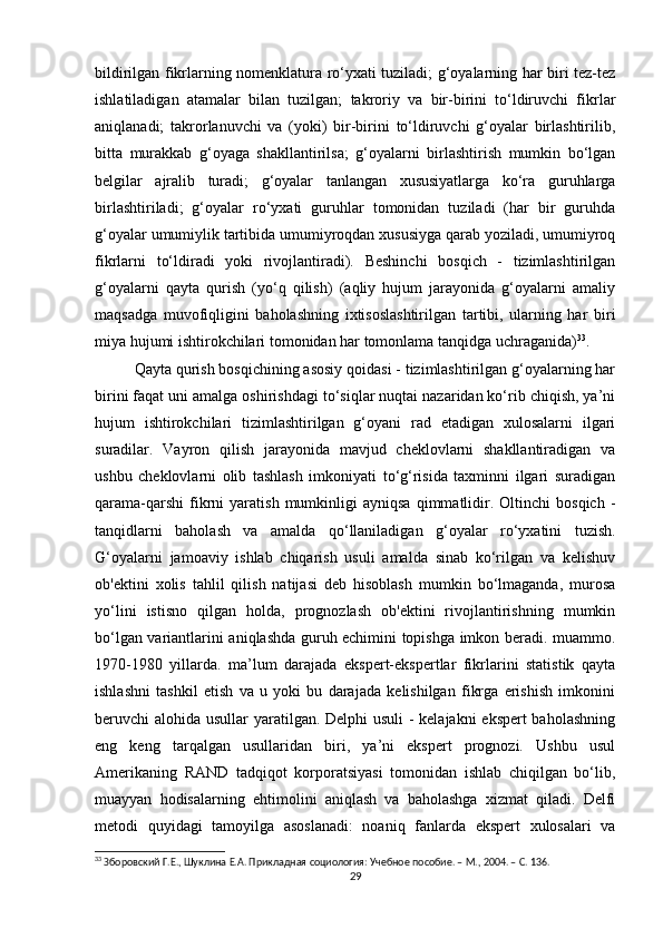 bildirilgan fikrlarning nomenklatura ro‘yxati tuziladi; g‘oyalarning har biri tez-tez
ishlatiladigan   atamalar   bilan   tuzilgan;   takroriy   va   bir-birini   to‘ldiruvchi   fikrlar
aniqlanadi;   takrorlanuvchi   va   (yoki)   bir-birini   to‘ldiruvchi   g‘oyalar   birlashtirilib,
bitta   murakkab   g‘oyaga   shakllantirilsa;   g‘oyalarni   birlashtirish   mumkin   bo‘lgan
belgilar   ajralib   turadi;   g‘oyalar   tanlangan   xususiyatlarga   ko‘ra   guruhlarga
birlashtiriladi;   g‘oyalar   ro‘yxati   guruhlar   tomonidan   tuziladi   (har   bir   guruhda
g‘oyalar umumiylik tartibida umumiyroqdan xususiyga qarab yoziladi, umumiyroq
fikrlarni   to‘ldiradi   yoki   rivojlantiradi).   Beshinchi   bosqich   -   tizimlashtirilgan
g‘oyalarni   qayta   qurish   (yo‘q   qilish)   (aqliy   hujum   jarayonida   g‘oyalarni   amaliy
maqsadga   muvofiqligini   baholashning   ixtisoslashtirilgan   tartibi,   ularning   har   biri
miya hujumi ishtirokchilari tomonidan har tomonlama tanqidga uchraganida) 33
.
Qayta qurish bosqichining asosiy qoidasi - tizimlashtirilgan g‘oyalarning har
birini faqat uni amalga oshirishdagi to‘siqlar nuqtai nazaridan ko‘rib chiqish, ya’ni
hujum   ishtirokchilari   tizimlashtirilgan   g‘oyani   rad   etadigan   xulosalarni   ilgari
suradilar.   Vayron   qilish   jarayonida   mavjud   cheklovlarni   shakllantiradigan   va
ushbu   cheklovlarni   olib   tashlash   imkoniyati   to‘g‘risida   taxminni   ilgari   suradigan
qarama-qarshi   fikrni   yaratish   mumkinligi   ayniqsa   qimmatlidir.  Oltinchi   bosqich   -
tanqidlarni   baholash   va   amalda   qo‘llaniladigan   g‘oyalar   ro‘yxatini   tuzish.
G‘oyalarni   jamoaviy   ishlab   chiqarish   usuli   amalda   sinab   ko‘rilgan   va   kelishuv
ob'ektini   xolis   tahlil   qilish   natijasi   deb   hisoblash   mumkin   bo‘lmaganda,   murosa
yo‘lini   istisno   qilgan   holda,   prognozlash   ob'ektini   rivojlantirishning   mumkin
bo‘lgan variantlarini aniqlashda guruh echimini topishga imkon beradi. muammo.
1970-1980   yillarda.   ma’lum   darajada   ekspert-ekspertlar   fikrlarini   statistik   qayta
ishlashni   tashkil   etish   va   u   yoki   bu   darajada   kelishilgan   fikrga   erishish   imkonini
beruvchi alohida usullar yaratilgan. Delphi usuli  - kelajakni ekspert  baholashning
eng   keng   tarqalgan   usullaridan   biri,   ya’ni   ekspert   prognozi.   Ushbu   usul
Amerikaning   RAND   tadqiqot   korporatsiyasi   tomonidan   ishlab   chiqilgan   bo‘lib,
muayyan   hodisalarning   ehtimolini   aniqlash   va   baholashga   xizmat   qiladi.   Delfi
metodi   quyidagi   tamoyilga   asoslanadi:   noaniq   fanlarda   ekspert   xulosalari   va
33
 Зборовский Г.Е., Шуклина Е.А. Прикладная социология: Учебное пособие. – М., 2004. – C. 136.
29