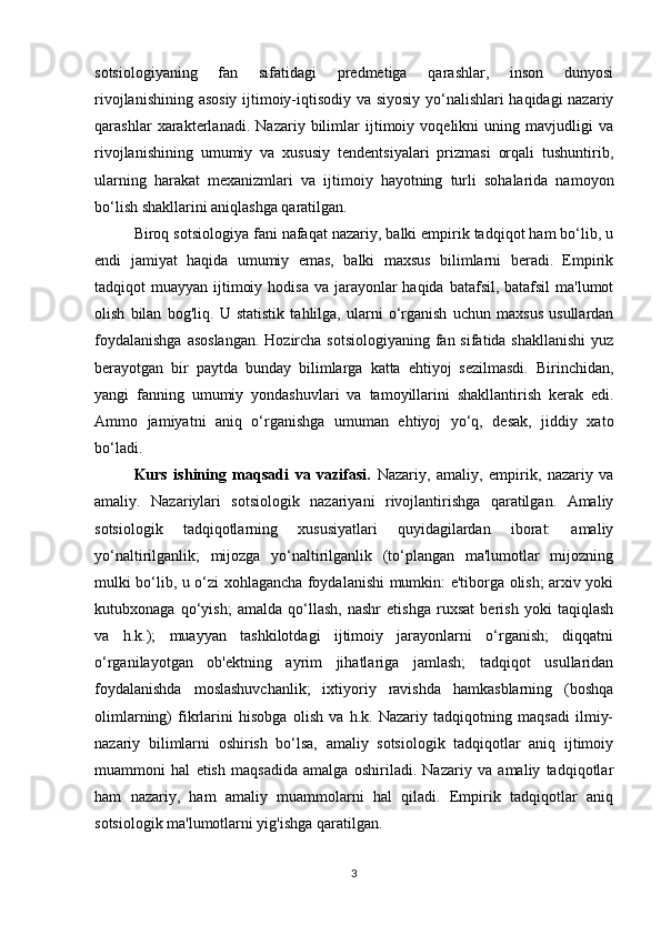 sotsiologiyaning   fan   sifatidagi   predmetiga   qarashlar,   inson   dunyosi
rivojlanishining asosiy ijtimoiy-iqtisodiy va siyosiy yo‘nalishlari  haqidagi nazariy
qarashlar   xarakterlanadi.   Nazariy   bilimlar   ijtimoiy   voqelikni   uning   mavjudligi   va
rivojlanishining   umumiy   va   xususiy   tendentsiyalari   prizmasi   orqali   tushuntirib,
ularning   harakat   mexanizmlari   va   ijtimoiy   hayotning   turli   sohalarida   namoyon
bo‘lish shakllarini aniqlashga qaratilgan.
Biroq sotsiologiya fani nafaqat nazariy, balki empirik tadqiqot ham bo‘lib, u
endi   jamiyat   haqida   umumiy   emas,   balki   maxsus   bilimlarni   beradi.   Empirik
tadqiqot  muayyan ijtimoiy hodisa  va jarayonlar  haqida batafsil, batafsil  ma'lumot
olish   bilan   bog'liq.   U   statistik   tahlilga,   ularni   o‘rganish   uchun   maxsus   usullardan
foydalanishga  asoslangan.  Hozircha sotsiologiyaning fan sifatida shakllanishi  yuz
berayotgan   bir   paytda   bunday   bilimlarga   katta   ehtiyoj   sezilmasdi.   Birinchidan,
yangi   fanning   umumiy   yondashuvlari   va   tamoyillarini   shakllantirish   kerak   edi.
Ammo   jamiyatni   aniq   o‘rganishga   umuman   ehtiyoj   yo‘q,   desak,   jiddiy   xato
bo‘ladi.
Kurs   ishining   maqsadi   va   vazifasi.   Nazariy,   amaliy,   empirik,   nazariy   va
amaliy.   Nazariylari   sotsiologik   nazariyani   rivojlantirishga   qaratilgan.   Amaliy
sotsiologik   tadqiqotlarning   xususiyatlari   quyidagilardan   iborat:   amaliy
yo‘naltirilganlik;   mijozga   yo‘naltirilganlik   (to‘plangan   ma'lumotlar   mijozning
mulki bo‘lib, u o‘zi xohlagancha foydalanishi mumkin: e'tiborga olish; arxiv yoki
kutubxonaga   qo‘yish;   amalda   qo‘llash,   nashr   etishga   ruxsat   berish   yoki   taqiqlash
va   h.k.);   muayyan   tashkilotdagi   ijtimoiy   jarayonlarni   o‘rganish;   diqqatni
o‘rganilayotgan   ob'ektning   ayrim   jihatlariga   jamlash;   tadqiqot   usullaridan
foydalanishda   moslashuvchanlik;   ixtiyoriy   ravishda   hamkasblarning   (boshqa
olimlarning)   fikrlarini   hisobga   olish   va   h.k.   Nazariy   tadqiqotning   maqsadi   ilmiy-
nazariy   bilimlarni   oshirish   bo‘lsa,   amaliy   sotsiologik   tadqiqotlar   aniq   ijtimoiy
muammoni   hal   etish   maqsadida   amalga   oshiriladi.   Nazariy   va   amaliy   tadqiqotlar
ham   nazariy,   ham   amaliy   muammolarni   hal   qiladi.   Empirik   tadqiqotlar   aniq
sotsiologik ma'lumotlarni yig'ishga qaratilgan.
3 