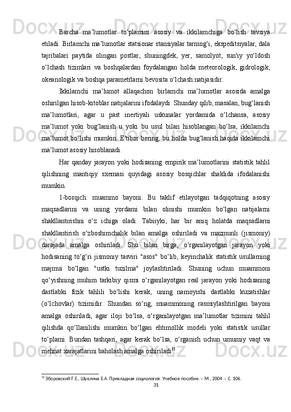 Barcha   ma’lumotlar   to‘plamini   asosiy   va   ikkilamchiga   bo‘lish   tavsiya
etiladi. Birlamchi ma’lumotlar statsionar stansiyalar tarmog‘i, ekspeditsiyalar, dala
tajribalari   paytida   olingan   postlar,   shuningdek,   yer,   samolyot,   sun'iy   yo‘ldosh
o‘lchash   tizimlari   va   boshqalardan   foydalangan   holda   meteorologik,   gidrologik,
okeanologik va boshqa parametrlarni bevosita o‘lchash natijasidir.
Ikkilamchi   ma’lumot   allaqachon   birlamchi   ma’lumotlar   asosida   amalga
oshirilgan hisob-kitoblar natijalarini ifodalaydi. Shunday qilib, masalan, bug‘lanish
ma’lumotlari,   agar   u   past   inertiyali   uskunalar   yordamida   o‘lchansa,   asosiy
ma’lumot   yoki   bug‘lanish   u   yoki   bu   usul   bilan   hisoblangan   bo‘lsa,   ikkilamchi
ma’lumot bo‘lishi mumkin. E'tibor bering, bu holda bug‘lanish haqida ikkilamchi
ma’lumot asosiy hisoblanadi.
Har   qanday   jarayon   yoki   hodisaning   empirik   ma’lumotlarini   statistik   tahlil
qilishning   mantiqiy   sxemasi   quyidagi   asosiy   bosqichlar   shaklida   ifodalanishi
mumkin.
1-bosqich:   muammo   bayoni.   Bu   taklif   etilayotgan   tadqiqotning   asosiy
maqsadlarini   va   uning   yordami   bilan   olinishi   mumkin   bo‘lgan   natijalarni
shakllantirishni   o‘z   ichiga   oladi.   Tabiiyki,   har   bir   aniq   holatda   maqsadlarni
shakllantirish   o‘zboshimchalik   bilan   amalga   oshiriladi   va   mazmunli   (jismoniy)
darajada   amalga   oshiriladi.   Shu   bilan   birga,   o‘rganilayotgan   jarayon   yoki
hodisaning   to‘g‘ri   jismoniy   tasviri   "asos"   bo‘lib,   keyinchalik   statistik   usullarning
majmui   bo‘lgan   "ustki   tuzilma"   joylashtiriladi.   Shuning   uchun   muammoni
qo‘yishning   muhim   tarkibiy   qismi   o‘rganilayotgan   real   jarayon   yoki   hodisaning
dastlabki   fizik   tahlili   bo‘lishi   kerak,   uning   namoyishi   dastlabki   kuzatishlar
(o‘lchovlar)   tizimidir.   Shundan   so‘ng,   muammoning   rasmiylashtirilgan   bayoni
amalga   oshiriladi,   agar   iloji   bo‘lsa,   o‘rganilayotgan   ma’lumotlar   tizimini   tahlil
qilishda   qo‘llanilishi   mumkin   bo‘lgan   ehtimollik   modeli   yoki   statistik   usullar
to‘plami.   Bundan   tashqari,   agar   kerak   bo‘lsa,   o‘rganish   uchun   umumiy   vaqt   va
mehnat xarajatlarini baholash amalga oshiriladi 35
.
35
 Зборовский Г.Е., Шуклина Е.А. Прикладная социология: Учебное пособие. – М., 2004. – C. 106.
31 