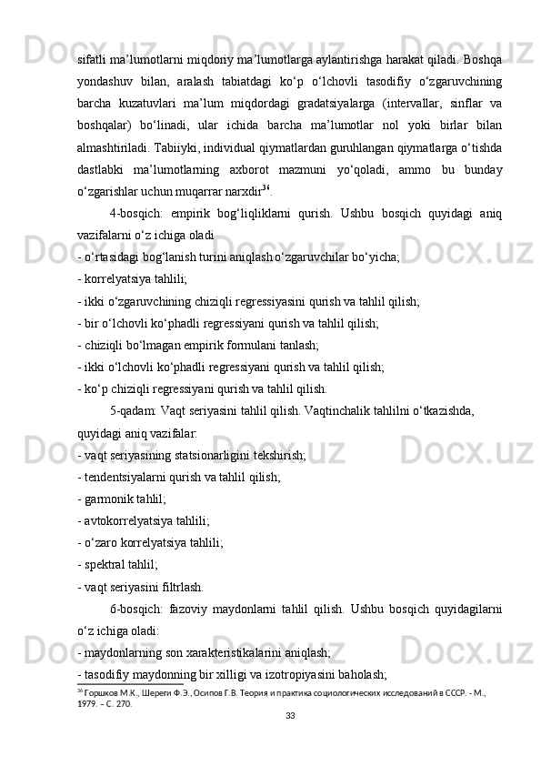 sifatli ma’lumotlarni miqdoriy ma’lumotlarga aylantirishga harakat qiladi. Boshqa
yondashuv   bilan,   aralash   tabiatdagi   ko‘p   o‘lchovli   tasodifiy   o‘zgaruvchining
barcha   kuzatuvlari   ma’lum   miqdordagi   gradatsiyalarga   (intervallar,   sinflar   va
boshqalar)   bo‘linadi,   ular   ichida   barcha   ma’lumotlar   nol   yoki   birlar   bilan
almashtiriladi. Tabiiyki, individual qiymatlardan guruhlangan qiymatlarga o‘tishda
dastlabki   ma’lumotlarning   axborot   mazmuni   yo‘qoladi,   ammo   bu   bunday
o‘zgarishlar uchun muqarrar narxdir 36
.
4-bosqich:   empirik   bog‘liqliklarni   qurish.   Ushbu   bosqich   quyidagi   aniq
vazifalarni o‘z ichiga oladi
- o‘rtasidagi bog‘lanish turini aniqlash   o‘zgaruvchilar bo‘yicha;
- korrelyatsiya tahlili;
- ikki o‘zgaruvchining chiziqli regressiyasini qurish va tahlil qilish;
- bir o‘lchovli ko‘phadli regressiyani qurish va tahlil qilish;
- chiziqli bo‘lmagan empirik formulani tanlash;
- ikki o‘lchovli ko‘phadli regressiyani qurish va tahlil qilish;
- ko‘p chiziqli regressiyani qurish va tahlil qilish.
5-qadam: Vaqt seriyasini tahlil qilish. Vaqtinchalik tahlilni o‘tkazishda,
quyidagi aniq vazifalar:
- vaqt seriyasining statsionarligini tekshirish;
- tendentsiyalarni qurish va tahlil qilish;
- garmonik tahlil;
- avtokorrelyatsiya tahlili;
- o‘zaro korrelyatsiya tahlili;
- spektral tahlil;
- vaqt seriyasini filtrlash.
6-bosqich:   fazoviy   maydonlarni   tahlil   qilish.   Ushbu   bosqich   quyidagilarni
o‘z ichiga oladi:
- maydonlarning son xarakteristikalarini aniqlash;
- tasodifiy maydonning bir xilligi va izotropiyasini baholash;
36
 Горшков М.К., Шереги Ф.Э., Осипов Г.В. Теория и практика социологических исследований в СССР. - М., 
1979. – C. 270.
33 