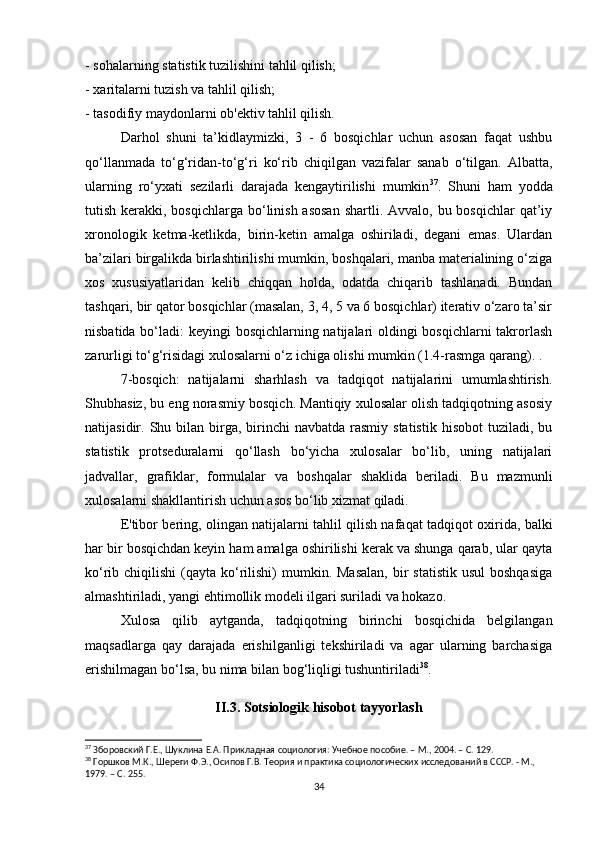 - sohalarning statistik tuzilishini tahlil qilish;
- xaritalarni tuzish va tahlil qilish;
- tasodifiy maydonlarni ob'ektiv tahlil qilish.
Darhol   shuni   ta’kidlaymizki,   3   -   6   bosqichlar   uchun   asosan   faqat   ushbu
qo‘llanmada   to‘g‘ridan-to‘g‘ri   ko‘rib   chiqilgan   vazifalar   sanab   o‘tilgan.   Albatta,
ularning   ro‘yxati   sezilarli   darajada   kengaytirilishi   mumkin 37
.   Shuni   ham   yodda
tutish kerakki, bosqichlarga bo‘linish asosan  shartli. Avvalo,  bu bosqichlar  qat’iy
xronologik   ketma-ketlikda,   birin-ketin   amalga   oshiriladi,   degani   emas.   Ulardan
ba’zilari birgalikda birlashtirilishi mumkin, boshqalari, manba materialining o‘ziga
xos   xususiyatlaridan   kelib   chiqqan   holda,   odatda   chiqarib   tashlanadi.   Bundan
tashqari, bir qator bosqichlar (masalan, 3, 4, 5 va 6 bosqichlar) iterativ o‘zaro ta’sir
nisbatida bo‘ladi: keyingi bosqichlarning natijalari oldingi  bosqichlarni  takrorlash
zarurligi to‘g‘risidagi xulosalarni o‘z ichiga olishi mumkin (1.4-rasmga qarang). .
7-bosqich:   natijalarni   sharhlash   va   tadqiqot   natijalarini   umumlashtirish.
Shubhasiz, bu eng norasmiy bosqich. Mantiqiy xulosalar olish tadqiqotning asosiy
natijasidir. Shu  bilan  birga, birinchi  navbatda  rasmiy  statistik  hisobot   tuziladi, bu
statistik   protseduralarni   qo‘llash   bo‘yicha   xulosalar   bo‘lib,   uning   natijalari
jadvallar,   grafiklar,   formulalar   va   boshqalar   shaklida   beriladi.   Bu   mazmunli
xulosalarni shakllantirish uchun asos bo‘lib xizmat qiladi.
E'tibor bering, olingan natijalarni tahlil qilish nafaqat tadqiqot oxirida, balki
har bir bosqichdan keyin ham amalga oshirilishi kerak va shunga qarab, ular qayta
ko‘rib chiqilishi  (qayta ko‘rilishi)   mumkin. Masalan,  bir  statistik  usul  boshqasiga
almashtiriladi, yangi ehtimollik modeli ilgari suriladi va hokazo.
Xulosa   qilib   aytganda,   tadqiqotning   birinchi   bosqichida   belgilangan
maqsadlarga   qay   darajada   erishilganligi   tekshiriladi   va   agar   ularning   barchasiga
erishilmagan bo‘lsa, bu nima bilan bog‘liqligi tushuntiriladi 38
.
II.3. Sotsiologik hisobot tayyorlash
37
 Зборовский Г.Е., Шуклина Е.А. Прикладная социология: Учебное пособие. – М., 2004. – C. 129.
38
 Горшков М.К., Шереги Ф.Э., Осипов Г.В. Теория и практика социологических исследований в СССР. - М., 
1979. – C. 255.
34 