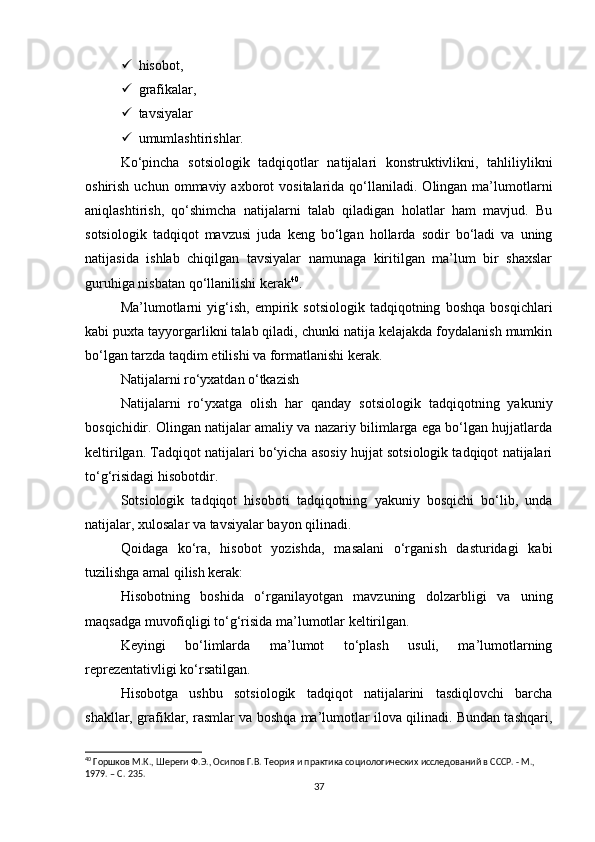  hisobot,
 grafikalar,
 tavsiyalar
 umumlashtirishlar.
Ko‘pincha   sotsiologik   tadqiqotlar   natijalari   konstruktivlikni,   tahliliylikni
oshirish  uchun  ommaviy  axborot   vositalarida  qo‘llaniladi.  Olingan  ma’lumotlarni
aniqlashtirish,   qo‘shimcha   natijalarni   talab   qiladigan   holatlar   ham   mavjud.   Bu
sotsiologik   tadqiqot   mavzusi   juda   keng   bo‘lgan   hollarda   sodir   bo‘ladi   va   uning
natijasida   ishlab   chiqilgan   tavsiyalar   namunaga   kiritilgan   ma’lum   bir   shaxslar
guruhiga nisbatan qo‘llanilishi kerak 40
.
Ma’lumotlarni   yig‘ish,   empirik   sotsiologik   tadqiqotning   boshqa   bosqichlari
kabi puxta tayyorgarlikni talab qiladi, chunki natija kelajakda foydalanish mumkin
bo‘lgan tarzda taqdim etilishi va formatlanishi kerak.
Natijalarni ro‘yxatdan o‘tkazish
Natijalarni   ro‘yxatga   olish   har   qanday   sotsiologik   tadqiqotning   yakuniy
bosqichidir. Olingan natijalar amaliy va nazariy bilimlarga ega bo‘lgan hujjatlarda
keltirilgan. Tadqiqot natijalari bo‘yicha asosiy hujjat sotsiologik tadqiqot natijalari
to‘g‘risidagi hisobotdir.
Sotsiologik   tadqiqot   hisoboti   tadqiqotning   yakuniy   bosqichi   bo‘lib,   unda
natijalar, xulosalar va tavsiyalar bayon qilinadi.
Qoidaga   ko‘ra,   hisobot   yozishda,   masalani   o‘rganish   dasturidagi   kabi
tuzilishga amal qilish kerak:
Hisobotning   boshida   o‘rganilayotgan   mavzuning   dolzarbligi   va   uning
maqsadga muvofiqligi to‘g‘risida ma’lumotlar keltirilgan.
Keyingi   bo‘limlarda   ma’lumot   to‘plash   usuli,   ma’lumotlarning
reprezentativligi ko‘rsatilgan.
Hisobotga   ushbu   sotsiologik   tadqiqot   natijalarini   tasdiqlovchi   barcha
shakllar, grafiklar, rasmlar va boshqa ma’lumotlar ilova qilinadi. Bundan tashqari,
40
 Горшков М.К., Шереги Ф.Э., Осипов Г.В. Теория и практика социологических исследований в СССР. - М., 
1979. – C. 235.
37 