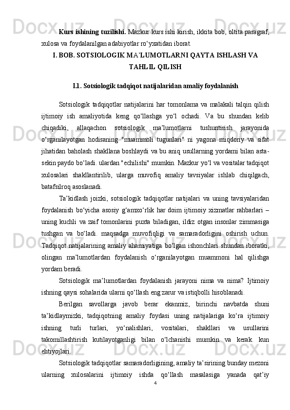 Kurs ishining tuzilishi.   Mazkur kurs ishi kirish, ikkita bob, oltita paragraf,
xulosa va foydalanilgan adabiyotlar ro‘yxatidan iborat.
I. BOB. SOTSIOLOGIK M A’ LUMOTLARNI QAYTA ISHLASH VA
TAHLIL QILISH
I.1. Sotsiologik tadqiqot natijalaridan amaliy foydalanish
Sotsiologik   tadqiqotlar   natijalarini   har   tomonlama   va   malakali   talqin   qilish
ijtimoiy   ish   amaliyotida   keng   qo‘llashga   yo‘l   ochadi.   Va   bu   shundan   kelib
chiqadiki,   allaqachon   sotsiologik   ma’lumotlarni   tushuntirish   jarayonida
o‘rganilayotgan   hodisaning   "muammoli   tugunlari"   ni   yagona   miqdoriy   va   sifat
jihatidan baholash shakllana boshlaydi va bu aniq usullarning yordami bilan asta-
sekin paydo bo‘ladi. ulardan "echilishi" mumkin. Mazkur yo‘l va vositalar tadqiqot
xulosalari   shakllantirilib,   ularga   muvofiq   amaliy   tavsiyalar   ishlab   chiqilgach,
batafsilroq asoslanadi.
Ta’kidlash   joizki,   sotsiologik   tadqiqotlar   natijalari   va   uning   tavsiyalaridan
foydalanish   bo‘yicha   asosiy   g‘amxo‘rlik   har   doim   ijtimoiy   xizmatlar   rahbarlari   –
uning   kuchli   va   zaif   tomonlarini   puxta   biladigan,   ildiz   otgan   insonlar   zimmasiga
tushgan   va   bo‘ladi.   maqsadga   muvofiqligi   va   samaradorligini   oshirish   uchun.
Tadqiqot   natijalarining   amaliy   ahamiyatiga   bo‘lgan   ishonchlari   shundan   iboratki,
olingan   ma’lumotlardan   foydalanish   o‘rganilayotgan   muammoni   hal   qilishga
yordam beradi.
Sotsiologik   ma’lumotlardan   foydalanish   jarayoni   nima   va   nima?   Ijtimoiy
ishning qaysi sohalarida ularni qo‘llash eng zarur va istiqbolli hisoblanadi.
Berilgan   savollarga   javob   berar   ekanmiz,   birinchi   navbatda   shuni
ta’kidlaymizki,   tadqiqotning   amaliy   foydasi   uning   natijalariga   ko‘ra   ijtimoiy
ishning   turli   turlari,   yo‘nalishlari,   vositalari,   shakllari   va   usullarini
takomillashtirish   kutilayotganligi   bilan   o‘lchanishi   mumkin   va   kerak.   kun
ehtiyojlari.
Sotsiologik tadqiqotlar samaradorligining, amaliy ta’sirining bunday mezoni
ularning   xulosalarini   ijtimoiy   ishda   qo‘llash   masalasiga   yanada   qat’iy
4 